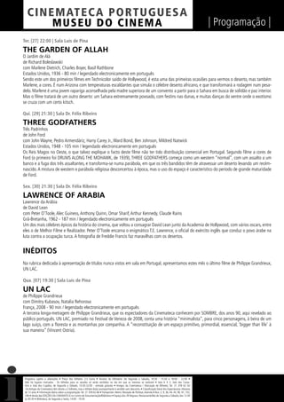 C I NEM AT E CA P O R TUG UES A
         MUS EU DO C I N E M A                                                                                                                                  | Programação |
Ter. [27] 22:00 | Sala Luís de Pina

THE GARDEN OF ALLAH
O Jardim de Alá
de Richard Boleslawski
com Marlene Dietrich, Charles Boyer, Basil Rathbone
Estados Unidos, 1936 - 80 min / legendado electronicamente em português
Sendo este um dos primeiros ﬁlmes em Technicolor saído de Hollywood, é esta uma das primeiras ocasiões para vermos o deserto, mas também
Marlene, a cores. É num Arizona com temperaturas escaldantes que simula o célebre deserto africano, e que transformará a rodagem num pesa-
delo. Marlene é uma jovem rapariga aconselhada pela madre superiora de um convento a partir para o Sahara em busca de solidão e paz interior.
Mas o ﬁlme tratará de um outro deserto: um Sahara extremamente povoado, com festins nas dunas, e muitas danças do ventre onde o exotismo
se cruza com um certo kitsch.

Qui. [29] 21:30 | Sala Dr. Félix Ribeiro

THREE GODFATHERS
Três Padrinhos
de John Ford
com John Wayne, Pedro Armendáriz, Harry Carey Jr., Ward Bond, Ben Johnson, Mildred Natwick
Estados Unidos, 1948 - 105 min / legendado electronicamente em português
Os Reis Magos no Oeste, o que talvez explique o facto deste ﬁlme não ter tido distribuição comercial em Portugal. Segundo ﬁlme a cores de
Ford (o primeiro foi DRUMS ALONG THE MOHAWK, de 1939), THREE GODFATHERS começa como um western “normal”, com um assalto a um
banco e a fuga dos três assaltantes, e transforma-se numa parábola, em que os três bandidos têm de atravessar um deserto levando um recém-
nascido. A mistura de western e parábola religiosa desconcertou à época, mas o uso do espaço é característico do período de grande maturidade
de Ford.

Sex. [30] 21:30 | Sala Dr. Félix Ribeiro

LAWRENCE OF ARABIA
Lawrence da Arábia
de David Lean
com Peter O’Toole, Alec Guiness, Anthony Quinn, Omar Sharif, Arthur Kennedy, Claude Rains
Grã-Bretanha, 1962 - 187 min / legendado electronicamente em português
Um dos mais célebres épicos da história do cinema, que voltou a consagrar David Lean junto da Academia de Hollywood, com vários oscars, entre
eles o de Melhor Filme e Realizador. Peter O’Toole encarna o enigmático T.E. Lawrence, o oﬁcial do exército inglês que conduz o povo árabe na
luta contra a ocupação turca. A fotograﬁa de Freddie Francis faz maravilhas com os desertos.


INÉDITOS
Na rubrica dedicada à apresentação de títulos nunca vistos em sala em Portugal, apresentamos estes mês o último ﬁlme de Philippe Grandrieux,
UN LAC.

Qua. [07] 19:30 | Sala Luís de Pina

UN LAC
de Philippe Grandrieux
com Dimitry Kubasov, Natalia Rehorova
França, 2008 - 90 min / legendado electronicamente em português
A terceira longa-metragem de Philippe Grandrieux, que os espectadores da Cinemateca conhecem por SOMBRE, dos anos 90, aqui revelado ao
público português. UN LAC, premiado no Festival de Veneza de 2008, conta uma história “minimalista”, para cinco personagens, à beira de um
lago suíço, com a ﬂoresta e as montanhas por companhia. A “reconstituição de um espaço primitivo, primordial, essencial, ‘bigger than life’ à
sua maneira” (Vincent Ostria).




 Programa sujeito a alterações • Preço dos bilhetes: 2,5 Euros • Horário da bilheteira: De Segunda a Sábado, 14:30 - 15:30 e 18:00 - 22:00 •
 Não há lugares marcados - Os bilhetes para as sessões só serão vendidos no dia em que as mesmas se realizam • Sala 6 X 2, Sala dos Carva-
 lhos e Sala dos Cupidos, de Segunda a Sábado, 13:30-22:00 - entrada gratuita • Amigos da Cinemateca / Marcação de Bilhetes: Tel. 21 359 62 62
 -Os Amigos da Cinemateca têm direito a 2 bilhetes, mas o bilhete do(a) acompanhante é vendido sem desconto. • Classiﬁcação Geral dos Espectáculos: Maiores
 de 12 anos • Informação diária sobre a programação: Tel. 21 359 62 66 • Transportes: Metro: Marquês de Pombal, Avenida • Bus: 2, 9, 36, 44, 45, 90, 91, 732,
 746 • Venda das EDIÇÕES DA CINEMATECA no Centro de Documentação/Biblioteca • Espaço dos 39 Degraus: Restaurante/Bar de Segunda a Sábado, das 12:30
 às 00:30 • Biblioteca, de Segunda a Sexta, 14:00 - 19:30
 