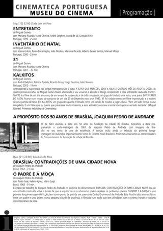 C I NEM AT E CA P O R TUG UES A
         MUS EU DO C I N E M A                                                                                                                                  | Programação |
Seg. [12] 22:00 | Sala Luís de Pina

ENTRETANTO
de Miguel Gomes
com Mariana Ricardo, Nuno Oliveira, André Delphim, Joana de Sá, Gonçalo Félix
Portugal, 1999 - 25 min

INVENTÁRIO DE NATAL
de Miguel Gomes
com Joana Grácio, Paulo Encarnação, João Nicolau, Mariana Ricardo, Alberto Seixas Santos, Manuel Mozos
Portugal, 2000 - 23 min

31
de Miguel Gomes
com Mariana Ricardo, Nuno Oliveira
Portugal, 2001 – 27 min

KALKITOS
de Miguel Gomes
com André Delphim, Patrícia Portela, Ricardo Gross, Hugo Faustino, João Navarro
Portugal, 2002 - 19 min
Antecedendo a sua estreia nas longas-metragens (até à data: A CARA QUE MERECES, 2004 e AQUELE QUERIDO MÊS DE AGOSTO, 2008), as
quatro primeiras curtas de Miguel Gomes foram aﬁrmando o seu universo e abrindo o fôlego reconhecido à obra entretanto realizada. ENTRE-
TANTO é o ﬁlme de um trio amoroso, de um tempo de suspensão, e de três compassos: um jogo de futebol, uma festa, uma praia. INVENTÁRIO
DE NATAL ﬁxa-se num retrato de conjunto de um dia 25 de Dezembro nos anos 1980. 31 foi rodado como um ﬁlme improvisado e o motivo
de uma partida de ténis. Em KALKITOS, um grupo de rapazes é ﬁlmado como um bando de miúdos a jogar à bola: “Tem um lado formal quase
congelado. É um ﬁlme que eu queria que parecesse muito inocente, e essa estridência estava a tentar contrapor-se ao lado inocente” (Miguel
Gomes). Primeiras exibições na Cinemateca.


A PROPÓSITO DOS 50 ANOS DE BRASÍLIA, JOAQUIM PEDRO DE ANDRADE
                                            21 de Abril assinala a data dos 50 anos da fundação da cidade de Brasília. Evocamos a data pro-
                                            gramando a curta-metragem de 1967 de Joaquim Pedro de Andrade com imagens de Bra-
                                            sília no seu sexto de ano de existência. A sessão inclui ainda a exibição da primeira longa-
                                            -metragem do realizador, importantíssimo nome do Cinema Novo Brasileiro. Assim nos associamos às comemorações
                                            do Cinquentenário da fundação da cidade de Brasília.




Qua. [21] 22:00 | Sala Luís de Pina

BRASÍLIA: CONTRADIÇÕES DE UMA CIDADE NOVA
de Joaquim Pedro de Andrade
Brasil, 1967 - 23 min

O PADRE E A MOÇA
de Joaquim Pedro de Andrade
com Paulo José, Helena Ignez, Mário Lago
Brasil, 1965 - 91 min
Exemplo do trabalho de Joaquim Pedro de Andrade no domínio do documentário, BRASÍLIA: CONTRADIÇÕES DE UMA CIDADE NOVA fala de
uma cidade construída sobre a ilusão de que a arquitectura e o urbanismo podem resolver os problemas sociais. O PADRE E A MOÇA, a sua
primeira longa-metragem de ﬁcção, tem como ponto de partida um poema de Carlos Drummond de Andrade. Esta história dos amores ilícitos
entre um padre e uma jovem, numa pequena cidade de província, é ﬁlmada num estilo que tem aﬁnidades com o cinema francês e italiano
contemporâneo da obra.




 Programa sujeito a alterações • Preço dos bilhetes: 2,5 Euros • Horário da bilheteira: De Segunda a Sábado, 14:30 - 15:30 e 18:00 - 22:00 •
 Não há lugares marcados - Os bilhetes para as sessões só serão vendidos no dia em que as mesmas se realizam • Sala 6 X 2, Sala dos Carva-
 lhos e Sala dos Cupidos, de Segunda a Sábado, 13:30-22:00 - entrada gratuita • Amigos da Cinemateca / Marcação de Bilhetes: Tel. 21 359 62 62
 -Os Amigos da Cinemateca têm direito a 2 bilhetes, mas o bilhete do(a) acompanhante é vendido sem desconto. • Classiﬁcação Geral dos Espectáculos: Maiores
 de 12 anos • Informação diária sobre a programação: Tel. 21 359 62 66 • Transportes: Metro: Marquês de Pombal, Avenida • Bus: 2, 9, 36, 44, 45, 90, 91, 732,
 746 • Venda das EDIÇÕES DA CINEMATECA no Centro de Documentação/Biblioteca • Espaço dos 39 Degraus: Restaurante/Bar de Segunda a Sábado, das 12:30
 às 00:30 • Biblioteca, de Segunda a Sexta, 14:00 - 19:30
 