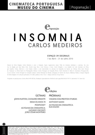 C I NEM AT E CA P O R TUG UES A
          MUS EU DO C I N E M A                                                                                                                                  | Programação |




                                                                                                                       xposição



                INSOMNIA
                                                          C A R LO S M E D E I R O S
                                                                                                                E S PA Ç O 3 9 D E G R A U S
                                                                                                                7 de Abril – 31 de Julho 2010


Natural de Ponta Delgada, Carlos Medeiros é actor e fotógrafo. Expõe regularmente desde 1986 em iniciativas individuais e colectivas. No cine-
ma, foi dirigido por João Mário Grilo, Vicente Jorge Silva e José Fonseca e Costa. Como fotógrafo, o seu trabalho tem sido mostrado em Portu-
gal, Espanha, França, Marrocos e nos Estados Unidos e está representado na colecção de fotografias da Galerie du Château d’Eau (Jean Dieuzai-
de, Toulouse); Le Parvis-Galerie de Photographie (Tarbes); Centro Português de Fotografia (Porto); Teatro Nacional D. Maria II, Cinemateca Portuguesa-Mu-
seu do Cinema, Centro Português de Serigrafia (Lisboa); Câmara Municipal de Almada; Delegação de Turismo dos Açores, Biblioteca Pública e Arquivo Regional
de Ponta Delgada e em colecções particulares. Em 2005, publicou o livro Tierras - Diálogo Godofredo Ortega Muñoz.


Fotografias em película preto e branco Ilford HP5 400 Asa. Ampliações (aproxidamente 40x50cm) sobre papel Ilford MG IV FB 1K. Laboratório: N. Calvet Lda.




                                                                                                                        dições
                                                                              ÚLTIMAS                               PRÓXIMAS
                   JOHN HUSTON, CAVALEIRO ERRANTE                                                                   VIAGENS COM PRESTON STURGES
                                                               ERAM OS ANOS 70                                      ANTHONY MANN
                                                                            PICKPOCKET                              AS FOLHAS DA CINEMATECA:
                                                                                                                    ELIA KAZAN
                                      AS FOLHAS DA CINEMATECA:
                                             LUCHINO VISCONTI
                                          JOÃO CÉSAR MONTEIRO




  Programa sujeito a alterações • Preço dos bilhetes: 2,5 Euros • Horário da bilheteira: De Segunda a Sábado, 14:30 - 15:30 e 18:00 - 22:00 •
  Não há lugares marcados - Os bilhetes para as sessões só serão vendidos no dia em que as mesmas se realizam • Sala 6 X 2, Sala dos Carva-
  lhos e Sala dos Cupidos, de Segunda a Sábado, 13:30-22:00 - entrada gratuita • Amigos da Cinemateca / Marcação de Bilhetes: Tel. 21 359 62 62
  -Os Amigos da Cinemateca têm direito a 2 bilhetes, mas o bilhete do(a) acompanhante é vendido sem desconto. • Classiﬁcação Geral dos Espectáculos: Maiores
  de 12 anos • Informação diária sobre a programação: Tel. 21 359 62 66 • Transportes: Metro: Marquês de Pombal, Avenida • Bus: 2, 9, 36, 44, 45, 90, 91, 732,
  746 • Venda das EDIÇÕES DA CINEMATECA no Centro de Documentação/Biblioteca • Espaço dos 39 Degraus: Restaurante/Bar de Segunda a Sábado, das 12:30
  às 00:30 • Biblioteca, de Segunda a Sexta, 14:00 - 19:30
 
