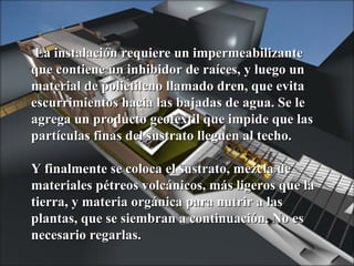 La instalación requiere un impermeabilizante que contiene un inhibidor de raíces, y luego un material de polietileno llamado dren, que evita escurrimientos hacia las bajadas de agua. Se le agrega un producto geotextil que impide que las partículas finas del sustrato lleguen al techo. Y finalmente se coloca el sustrato, mezcla de materiales pétreos volcánicos, más ligeros que la tierra, y materia orgánica para nutrir a las plantas, que se siembran a continuación. No es necesario regarlas. 
