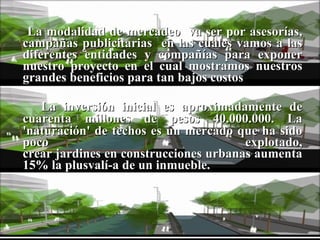 La modalidad de mercadeo  va ser por asesorías, campañas publicitarias  en las cuales vamos a las diferentes entidades y compañías para exponer nuestro proyecto en el cual mostramos nuestros grandes beneficios para tan bajos costos La inversión inicial es aproximadamente de cuarenta millones de pesos 40.000.000.   La 'naturación' de techos es un mercado que ha sido poco explotado, crear jardines en construcciones urbanas aumenta 15% la plusvalí­a de un inmueble. 