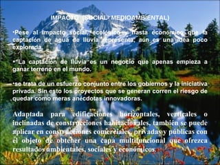IMPACTO  (SOCIAL- MEDIOAMBIENTAL) Pese al impacto social, ecol ó gico y hasta econ ó mico que la captaci ó n de agua de lluvia representa, a ú n es una idea poco explorada.  “ La captaci ó n de lluvia es un negocio que apenas empieza a ganar terreno en el mundo.  se trata de un esfuerzo conjunto entre los gobiernos y la iniciativa privada. Sin esto los proyectos que se generan corren el riesgo de quedar como meras an é cdotas innovadoras. Adaptada para edificaciones horizontales, verticales o inclinadas de construcciones habitacionales, también se puede aplicar en construcciones comerciales, privadas y públicas con el objeto de obtener una capa multifuncional que ofrezca resultados ambientales, sociales y económicos .  
