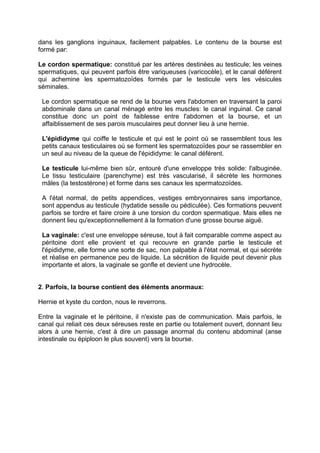 dans les ganglions inguinaux, facilement palpables. Le contenu de la bourse est
formé par:
Le cordon spermatique: constitué par les artères destinées au testicule; les veines
spermatiques, qui peuvent parfois être variqueuses (varicocèle), et le canal déférent
qui achemine les spermatozoïdes formés par le testicule vers les vésicules
séminales.
Le cordon spermatique se rend de la bourse vers l'abdomen en traversant la paroi
abdominale dans un canal ménagé entre les muscles: le canal inguinal. Ce canal
constitue donc un point de faiblesse entre l'abdomen et la bourse, et un
affaiblissement de ses parois musculaires peut donner lieu à une hernie.
L'épididyme qui coiffe le testicule et qui est le point où se rassemblent tous les
petits canaux testiculaires où se forment les spermatozoïdes pour se rassembler en
un seul au niveau de la queue de l'épididyme: le canal déférent.
Le testicule lui-même bien sûr, entouré d'une enveloppe très solide: l'albuginée.
Le tissu testiculaire (parenchyme) est très vascularisé, il sécrète les hormones
mâles (la testostérone) et forme dans ses canaux les spermatozoïdes.
A l'état normal, de petits appendices, vestiges embryonnaires sans importance,
sont appendus au testicule (hydatide sessile ou pédiculée). Ces formations peuvent
parfois se tordre et faire croire à une torsion du cordon spermatique. Mais elles ne
donnent lieu qu'exceptionnellement à la formation d'une grosse bourse aiguë.
La vaginale: c'est une enveloppe séreuse, tout à fait comparable comme aspect au
péritoine dont elle provient et qui recouvre en grande partie le testicule et
l'épididyme, elle forme une sorte de sac, non palpable à l'état normal, et qui sécrète
et réalise en permanence peu de liquide. La sécrétion de liquide peut devenir plus
importante et alors, la vaginale se gonfle et devient une hydrocèle.
2. Parfois, la bourse contient des éléments anormaux:
Hernie et kyste du cordon, nous le reverrons.
Entre la vaginale et le péritoine, il n'existe pas de communication. Mais parfois, le
canal qui reliait ces deux séreuses reste en partie ou totalement ouvert, donnant lieu
alors à une hernie, c'est à dire un passage anormal du contenu abdominal (anse
intestinale ou épiploon le plus souvent) vers la bourse.
 