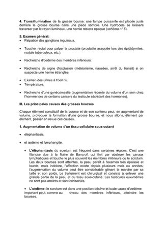 4. Transillumination de la grosse bourse: une lampe puissante est placée juste
derrière la grosse bourse dans une pièce sombre. Une hydrocèle se laissera
traverser par le rayon lumineux, une hernie restera opaque (schéma n° 5).
5. Examen général:
• Palpation des ganglions inguinaux.
• Toucher rectal pour palper la prostate (prostatite associée lors des épididymites,
nodule tuberculeux, etc.).
• Recherche d'oedème des membres inférieurs.
• Recherche de signe d'occlusion (météorisme, nausées, arrêt du transit) si on
suspecte une hernie étranglée.
• Examen des urines à l'oeil nu.
• Température.
• Recherche d'une gynécomastie (augmentation récente du volume d'un sein chez
l'homme lors de certains cancers du testicule sécrétant des hormones).
III. Les principales causes des grosses bourses
Chaque élément constitutif de la bourse et de son contenu peut, en augmentant de
volume, provoquer la formation d'une grosse bourse, et nous allons, élément par
élément, passer en revue ces causes.
1. Augmentation de volume d'un tissu cellulaire sous-cutané
• éléphantiasis,
• et œdème et lymphangite.
• L'éléphantiasis du scrotum est fréquent dans certaines régions. C'est une
filariose due à la filaire de Bancroft qui finit par obstruer les canaux
lymphatiques et touche le plus souvent les membres inférieurs ou le scrotum.
Les deux bourses sont atteintes, la peau paraît à l'examen très épaissie et
lourde, mais indolore, l'affection existe depuis plusieurs mois ou années;
l'augmentation du volume peut être considérable gênant la marche par sa
taille et son poids. Le traitement est chirurgical et consiste à enlever une
grande partie de la peau et du tissu sous-cutané. Les testicules eux-mêmes
ne sont pas atteints et sont conservés.
• L'oedème: le scrotum est dans une position déclive et toute cause d'oedème
important peut, comme au niveau des membres inférieurs, atteindre les
bourses.
 