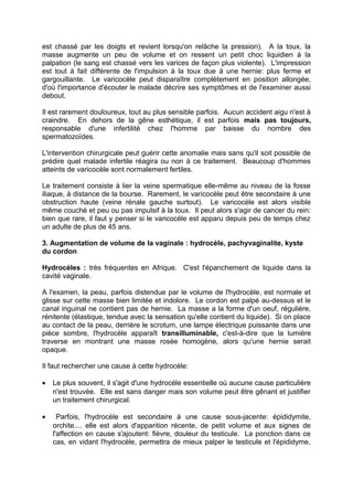 est chassé par les doigts et revient lorsqu'on relâche la pression). A la toux, la
masse augmente un peu de volume et on ressent un petit choc liquidien à la
palpation (le sang est chassé vers les varices de façon plus violente). L'impression
est tout à fait différente de l'impulsion à la toux due à une hernie: plus ferme et
gargouillante. Le varicocèle peut disparaître complètement en position allongée,
d'où l'importance d'écouter le malade décrire ses symptômes et de l'examiner aussi
debout.
Il est rarement douloureux, tout au plus sensible parfois. Aucun accident aigu n'est à
craindre. En dehors de la gêne esthétique, il est parfois mais pas toujours,
responsable d'une infertilité chez l'homme par baisse du nombre des
spermatozoïdes.
L'intervention chirurgicale peut guérir cette anomalie mais sans qu'il soit possible de
prédire quel malade infertile réagira ou non à ce traitement. Beaucoup d'hommes
atteints de varicocèle sont normalement fertiles.
Le traitement consiste à lier la veine spermatique elle-même au niveau de la fosse
iliaque, à distance de la bourse. Rarement, le varicocèle peut être secondaire à une
obstruction haute (veine rénale gauche surtout). Le varicocèle est alors visible
même couché et peu ou pas impulsif à la toux. Il peut alors s'agir de cancer du rein:
bien que rare, il faut y penser si le varicocèle est apparu depuis peu de temps chez
un adulte de plus de 45 ans.
3. Augmentation de volume de la vaginale : hydrocèle, pachyvaginalite, kyste
du cordon
Hydrocèles : très fréquentes en Afrique. C'est l'épanchement de liquide dans la
cavité vaginale.
A l'examen, la peau, parfois distendue par le volume de l'hydrocèle, est normale et
glisse sur cette masse bien limitée et indolore. Le cordon est palpé au-dessus et le
canal inguinal ne contient pas de hernie. La masse a la forme d'un oeuf, régulière,
rénitente (élastique, tendue avec la sensation qu'elle contient du liquide). Si on place
au contact de la peau, derrière le scrotum, une lampe électrique puissante dans une
pièce sombre, l'hydrocèle apparaît transilluminable, c'est-à-dire que la lumière
traverse en montrant une masse rosée homogène, alors qu'une hernie serait
opaque.
Il faut rechercher une cause à cette hydrocèle:
• Le plus souvent, il s'agit d'une hydrocèle essentielle où aucune cause particulière
n'est trouvée. Elle est sans danger mais son volume peut être gênant et justifier
un traitement chirurgical.
• Parfois, l'hydrocèle est secondaire à une cause sous-jacente: épididymite,
orchite.... elle est alors d'apparition récente, de petit volume et aux signes de
l'affection en cause s'ajoutent: fièvre, douleur du testicule. La ponction dans ce
cas, en vidant l'hydrocèle, permettra de mieux palper le testicule et l'épididyme,
 