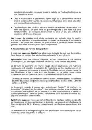 mais la simple ponction ne guérira jamais le malade, car l'hydrocèle récidivera au
bout de quelque temps.
• Chez le nourrisson et le petit enfant, il peut s'agir de la persistance d'un canal
entre le péritoine et la vaginale, la pression sur l'hydrocèle arrive alors à la vider.
Une hernie est souvent associée.
• Certaines hydrocèles, au fil du temps et d'infections répétées, peuvent avoir une
paroi très épaisse, on parle alors de pachyvaginalite : elle n'est plus alors
transilluminable. Si on l'opère, l'intervention est alors un peu plus difficile en
raison des adhérences à la peau.
Les kystes du cordon sont situés au-dessus du testicule dans le cordon
spermatique, résistants et transilluminables, comparés par le malade à un troisième
testicule! Ces kystes sont rarement de grand volume et peuvent s'opérer s'ils sont
gênants, mais ils ne donnent jamais lieu à complications.
4. Augmentation de volume de l'épididyme
Il existe des kystes de l'épididyme séparés du testicule; ils sont tous illuminables.
Sans danger, ils peuvent être retirés chirurgicalement s'ils sont gênants.
Epididymite: c'est une infection fréquente, souvent secondaire à une uréthrite
(chaude pisse), au passage d'une sonde vésicale ou à une sténose de l'urèthre.
Le scrotum est augmenté de volume, rouge, chaud, douloureux, une hydrocèle
réactionnelle est possible, la palpation de l'épididyme est très douloureuse et on
palpe un noyau dur au niveau de la queue de l'épididyme, ou une prise en masse de
tout l'épididyme; si les choses sont très évoluées, on ne palpe qu'une masse
douloureuse où il est impossible de reconnaître le testicule de l'épididyme.
On retrouve souvent un écoulement uréthral ou une uréthrite récente. Le déférent
peut être douloureux à la palpation ainsi que la prostate au toucher rectal. La fièvre
est élevée à 39 °C.
Le traitement consiste à donner des antibiotiques: Bactrim(R)
(4 cps/jour), ou
Ampicilline(R)
(3 g/jour) ou Gentalline(R)
, des anti-inflammatoires et de surélever les
bourses avec un suspensoir, ce qui diminue la douleur (contrairement à la torsion du
cordon spermatique). Une fois guérie, l'épididymite laisse souvent un nodule dur,
palpable, cicatrice de cette infection.
Epididymite suppurée (abcès scrotal); si l'épididymite n'est pas traitée à temps, elle
se transformera en abcès contaminant le testicule. La peau est alors fluctuante, la
fièvre est élevée à 39 °C. L'abcès, vu tardivement, peut fistuliser spontanément à la
peau.
Le traitement est le drainage chirurgical avec excision des tissus nécrotiques, ce qui
revient souvent à enlever tout le testicule.
 