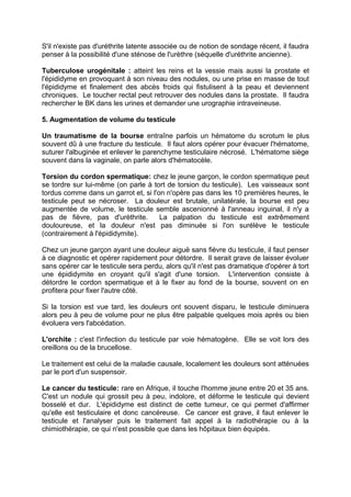 S'il n'existe pas d'uréthrite latente associée ou de notion de sondage récent, il faudra
penser à la possibilité d'une sténose de l'urèthre (séquelle d'uréthrite ancienne).
Tuberculose urogénitale : atteint les reins et la vessie mais aussi la prostate et
l'épididyme en provoquant à son niveau des nodules, ou une prise en masse de tout
l'épididyme et finalement des abcès froids qui fistulisent à la peau et deviennent
chroniques. Le toucher rectal peut retrouver des nodules dans la prostate. Il faudra
rechercher le BK dans les urines et demander une urographie intraveineuse.
5. Augmentation de volume du testicule
Un traumatisme de la bourse entraîne parfois un hématome du scrotum le plus
souvent dû à une fracture du testicule. Il faut alors opérer pour évacuer l'hématome,
suturer l'albuginée et enlever le parenchyme testiculaire nécrosé. L'hématome siège
souvent dans la vaginale, on parle alors d'hématocèle.
Torsion du cordon spermatique: chez le jeune garçon, le cordon spermatique peut
se tordre sur lui-même (on parle à tort de torsion du testicule). Les vaisseaux sont
tordus comme dans un garrot et, si l'on n'opère pas dans les 10 premières heures, le
testicule peut se nécroser. La douleur est brutale, unilatérale, la bourse est peu
augmentée de volume, le testicule semble ascenionné à l'anneau inguinal, il n'y a
pas de fièvre, pas d'urèthrite. La palpation du testicule est extrêmement
douloureuse, et la douleur n'est pas diminuée si l'on surélève le testicule
(contrairement à l'épididymite).
Chez un jeune garçon ayant une douleur aiguë sans fièvre du testicule, il faut penser
à ce diagnostic et opérer rapidement pour détordre. Il serait grave de laisser évoluer
sans opérer car le testicule sera perdu, alors qu'il n'est pas dramatique d'opérer à tort
une épididymite en croyant qu'il s'agit d'une torsion. L'intervention consiste à
détordre le cordon spermatique et à le fixer au fond de la bourse, souvent on en
profitera pour fixer l'autre côté.
Si la torsion est vue tard, les douleurs ont souvent disparu, le testicule diminuera
alors peu à peu de volume pour ne plus être palpable quelques mois après ou bien
évoluera vers l'abcédation.
L'orchite : c'est l'infection du testicule par voie hématogène. Elle se voit lors des
oreillons ou de la brucellose.
Le traitement est celui de la maladie causale, localement les douleurs sont atténuées
par le port d'un suspensoir.
Le cancer du testicule: rare en Afrique, il touche l'homme jeune entre 20 et 35 ans.
C'est un nodule qui grossit peu à peu, indolore, et déforme le testicule qui devient
bosselé et dur. L'épididyme est distinct de cette tumeur, ce qui permet d'affirmer
qu'elle est testiculaire et donc cancéreuse. Ce cancer est grave, il faut enlever le
testicule et l'analyser puis le traitement fait appel à la radiothérapie ou à la
chimiothérapie, ce qui n'est possible que dans les hôpitaux bien équipés.
 