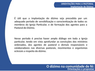 O dízimo na comunidade de fé:
Orientações e propostas
A COMPREENSÃO DO DÍZIMO
Os fundamentos bíblicos do Diizmo
ORIENTAÇÕES PARA A PASTORAL
Implantação do Dízimo
É útil que a implantação do dízimo seja precedida por um
adequado período de sensibilização e conscientização de todos os
membros da Igreja Particular, e de formação dos agentes para a
Pastoral do Dízimo.
Nesse período é preciso haver amplo diálogo em toda a Igreja
particular, tendo em vista aprofundar as convicções dos ministros
ordenados, dos agentes de pastoral e demais responsáveis e
colaboradores nas diversas pastorais, movimentos e organismos
eclesiais a respeito do dízimo.
 