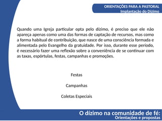 O dízimo na comunidade de fé:
Orientações e propostas
A COMPREENSÃO DO DÍZIMO
Os fundamentos bíblicos do Diizmo
ORIENTAÇÕES PARA A PASTORAL
Implantação do Dízimo
Festas
Campanhas
Coletas Especiais
Quando uma Igreja particular opta pelo dízimo, é preciso que ele não
apareça apenas como uma das formas de captação de recursos, mas como
a forma habitual de contribuição, que nasce de uma consciência formada e
alimentada pelo Evangelho da gratuidade. Por isso, durante esse período,
é necessário fazer uma reflexão sobre a conveniência de se continuar com
as taxas, espórtulas, festas, campanhas e promoções.
 