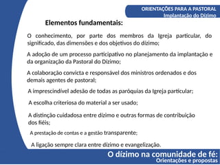 O dízimo na comunidade de fé:
Orientações e propostas
A COMPREENSÃO DO DÍZIMO
Os fundamentos bíblicos do Diizmo
ORIENTAÇÕES PARA A PASTORAL
Implantação do Dízimo
Elementos fundamentais:
O conhecimento, por parte dos membros da Igreja particular, do
significado, das dimensões e dos objetivos do dízimo;
A adoção de um processo participativo no planejamento da implantação e
da organização da Pastoral do Dízimo;
A colaboração convicta e responsável dos ministros ordenados e dos
demais agentes de pastoral;
A imprescindível adesão de todas as paróquias da Igreja particular;
A escolha criteriosa do material a ser usado;
A distinção cuidadosa entre dízimo e outras formas de contribuição
dos fiéis;
A prestação de contas e a gestão transparente;
A ligação sempre clara entre dízimo e evangelização.
 