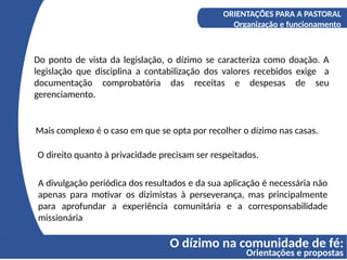 O dízimo na comunidade de fé:
Orientações e propostas
A COMPREENSÃO DO DÍZIMO
Os fundamentos bíblicos do Diizmo
ORIENTAÇÕES PARA A PASTORAL
Organização e funcionamento
Do ponto de vista da legislação, o dízimo se caracteriza como doação. A
legislação que disciplina a contabilização dos valores recebidos exige a
documentação comprobatória das receitas e despesas de seu
gerenciamento.
Mais complexo é o caso em que se opta por recolher o dízimo nas casas.
O direito quanto à privacidade precisam ser respeitados.
A divulgação periódica dos resultados e da sua aplicação é necessária não
apenas para motivar os dizimistas à perseverança, mas principalmente
para aprofundar a experiência comunitária e a corresponsabilidade
missionária
 