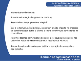 O dízimo na comunidade de fé:
Orientações e propostas
A COMPREENSÃO DO DÍZIMO
Os fundamentos bíblicos do Diizmo
ORIENTAÇÕES PARA A PASTORAL
Agentes da Pastoral do Dízimo
Elementos fundamentais:
Investir na formação de agentes de pastoral;
Formar de modo progressivo e integral;
Dar o testemunho de dizimistas, o que tem grande impacto no processo
de conscientização sobre o dízimo e sobre a motivação permanente na
comunidade;
Inserir os agentes na Pastoral de Conjunto e ter seus representantes nos
Conselhos Pastorais e Econômicos e nas Assembleias Pastorais;
Dispor de meios adequados para facilitar a execução de sua missão e
seu trabalho.
 