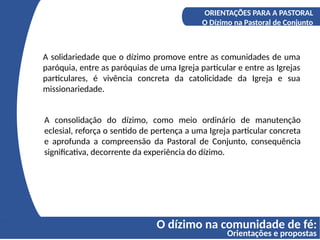 O dízimo na comunidade de fé:
Orientações e propostas
A COMPREENSÃO DO DÍZIMO
Os fundamentos bíblicos do Diizmo
ORIENTAÇÕES PARA A PASTORAL
O Dízimo na Pastoral de Conjunto
A solidariedade que o dízimo promove entre as comunidades de uma
paróquia, entre as paróquias de uma Igreja particular e entre as Igrejas
particulares, é vivência concreta da catolicidade da Igreja e sua
missionariedade.
A consolidação do dízimo, como meio ordinário de manutenção
eclesial, reforça o sentido de pertença a uma Igreja particular concreta
e aprofunda a compreensão da Pastoral de Conjunto, consequência
significativa, decorrente da experiência do dízimo.
 