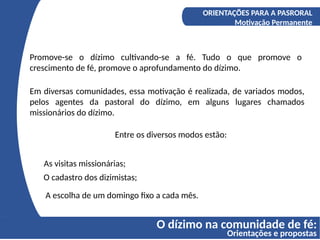 O dízimo na comunidade de fé:
Orientações e propostas
A COMPREENSÃO DO DÍZIMO
Os fundamentos bíblicos do Diizmo
ORIENTAÇÕES PARA A PASRORAL
Motivação Permanente
Promove-se o dízimo cultivando-se a fé. Tudo o que promove o
crescimento de fé, promove o aprofundamento do dízimo.
Em diversas comunidades, essa motivação é realizada, de variados modos,
pelos agentes da pastoral do dízimo, em alguns lugares chamados
missionários do dízimo.
Entre os diversos modos estão:
As visitas missionárias;
O cadastro dos dizimistas;
A escolha de um domingo fixo a cada mês.
 