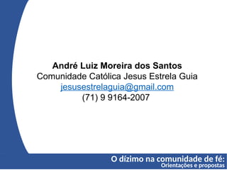O dízimo na comunidade de fé:
Orientações e propostas
André Luiz Moreira dos Santos
Comunidade Católica Jesus Estrela Guia
jesusestrelaguia@gmail.com
(71) 9 9164-2007
 