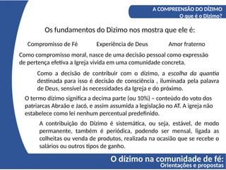 O dízimo na comunidade de fé:
Orientações e propostas
A COMPREENSÃO DO DÍZIMO
O que é o Dizimo?
Os fundamentos do Dizimo nos mostra que ele é:
Compromisso de Fé Experiência de Deus Amor fraterno
Como compromisso moral, nasce de uma decisão pessoal como expressão
de pertença efetiva a Igreja vivida em uma comunidade concreta.
Como a decisão de contribuir com o dízimo, a escolha da quantia
destinada para isso é decisão de consciência , iluminada pela palavra
de Deus, sensível às necessidades da Igreja e do próximo.
O termo dízimo significa a decima parte (ou 10%) – conteúdo do voto dos
patriarcas Abraão e Jacó, e assim assumida a legislação no AT. A igreja não
estabelece como lei nenhum percentual predefinido.
A contribuição do Dízimo é sistemática, ou seja, estável, de modo
permanente, também é periódica, podendo ser mensal, ligada as
colheitas ou venda de produtos, realizada na ocasião que se recebe o
salários ou outros tipos de ganho.
 