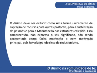 O dízimo na comunidade de fé:
Orientações e propostas
A COMPREENSÃO DO DÍZIMO
O que é o Dizimo?
O dízimo deve ser evitado como uma forma unicamente de
captação de recursos para outras pastorais, para a sustentação
de pessoas e para a Manutenção das estruturas eclesiais. Essa
compreensão, não expressa o seu significado, não sendo
apresentado como única motivação e nem motivação
principal, pois haveria grande risco de reducionismo.
 