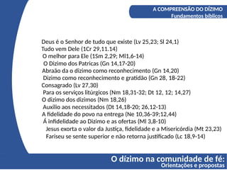 O dízimo na comunidade de fé:
Orientações e propostas
A COMPREENSÃO DO DÍZIMO
Os fundamentos bíblicos do Diizmo
Deus é o Senhor de tudo que existe (Lv 25,23; Sl 24,1)
A COMPREENSÃO DO DÍZIMO
Fundamentos bíblicos
Tudo vem Dele (1Cr 29,11.14)
O melhor para Ele (1Sm 2,29; Ml1,6-14)
O Dizimo dos Patricas (Gn 14,17-20)
Abraão da o dizimo como reconhecimento (Gn 14,20)
Dizimo como reconhecimento e gratidão (Gn 28, 18-22)
Consagrado (Lv 27,30)
Para os serviços litúrgicos (Nm 18,31-32; Dt 12, 12; 14,27)
O dizimo dos dizimos (Nm 18,26)
Auxilio aos necessitados (Dt 14,18-20; 26,12-13)
A fidelidade do povo na entrega (Ne 10,36-39;12,44)
Á infidelidade ao Dizimo e as ofertas (Ml 3,8-10)
Jesus exorta o valor da Justiça, fidelidade e a Misericórdia (Mt 23,23)
Fariseu se sente superior e não retorna justificado (Lc 18,9-14)
 