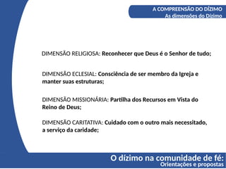 O dízimo na comunidade de fé:
Orientações e propostas
A COMPREENSÃO DO DÍZIMO
Os fundamentos bíblicos do Diizmo
A COMPREENSÃO DO DÍZIMO
As dimensões do Dízimo
DIMENSÃO RELIGIOSA: Reconhecer que Deus é o Senhor de tudo;
DIMENSÃO ECLESIAL: Consciência de ser membro da Igreja e
manter suas estruturas;
DIMENSÃO MISSIONÁRIA: Partilha dos Recursos em Vista do
Reino de Deus;
DIMENSÃO CARITATIVA: Cuidado com o outro mais necessitado,
a serviço da caridade;
 