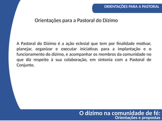 O dízimo na comunidade de fé:
Orientações e propostas
A COMPREENSÃO DO DÍZIMO
Os fundamentos bíblicos do Diizmo
ORIENTAÇÕES PARA A PASTORAL
Orientações para a Pastoral do Dízimo
A Pastoral do Dízimo é a ação eclesial que tem por finalidade motivar,
planejar, organizar e executar iniciativas para a implantação e o
funcionamento do dízimo, e acompanhar os membros da comunidade no
que diz respeito à sua colaboração, em sintonia com a Pastoral de
Conjunto.
 
