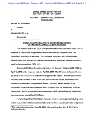 Case 1:11-cv-20120-AMS Document 108 Entered on FLSD Docket 05/21/2012 Page 1 of 2



                             UNITED STATES DISTRICT COURT
                             SOUTHERN DISTRICT OF FLORIDA

                          CASE NO. 11-20120-CIV-SEITZ/SIMONTON
                                      Consent Case

  TRAIAN BUJDUVEANU,

         Plaintiff,
  v.

  ANA GINSPERT, et al.,

         Defendants.
                                    /

                  ORDER GRANTING PLAINTIFF’S MOTION FOR EXTENSION
                      OF TIME AND VACATING SCHEDULING ORDER

         This matter is before the Court upon Plaintiff’s Motion for Leave to Extend Time to

  Respond to Defendants’ Supplemental Motion for Summary Judgment (DE # 104).

  Defendants have filed no response. The Honorable Patricia A. Seitz, United States

  District Judge, has referred this case to the undersigned Magistrate Judge with respect

  to all further proceedings (DE # 100).

         Defendants filed their Supplemental Motion for Summary Judgment (DE # 103) on

  April 12, 2012, and a response was due April 30, 2012. Plaintiff seeks to have until June

  30, 2012, to file a response to Defendants’ Supplemental Motion.1 Plaintiff explains that

  the death of his mother, as well as his own personal health issues, have delayed his

  response to Defendants’ Supplemental Motion. Plaintiff’s Motion appears to be

  unopposed since Defendants have not filed a response, and the deadline for doing so

  has passed. Noting no opposition to the requested relief, and raising none sua sponte,

  the undersigned grants Plaintiff’s Motion.

         The granting of Plaintiff’s Motion, however, requires vacating the scheduling order

  in this case, which establishes certain dates and deadlines regarding the trial and pretrial

  1
   The undersigned notes that June 30, 2012, falls on a Saturday. July 2, 2012, is the
  following Monday.
 