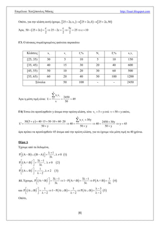 Δπηκέιεηα: Υαηδόπνπινο Μάθεο                                                                                                http://lisari.blogspot.com


  Οπόηε, γηα ηελ θιάζε απηή έρνπκε,  25  2c, x3    25  2c,     25  2c,50

                              c            c 5c
  Άξα, 50   25  2c          25  2c    25  c  10
                              2            2 2


  Γ3. Ο πίλαθαο ζπκπιεξσκέλνο θαίλεηαη παξαθάησ


            Κιάζεηο               xi                          vi                   fi %               Ni            Fi %           x i vi

            [25, 35)            30                            5                    10                  5            10             150
            [35, 45)            40                            15                   30                 20            40             600
            [45, 55)            50                            10                   20                 30            60             500
            [55, 65)            60                            20                   40                 50            100            1200
                    ΢ύλνια                                    50                   100                 -             -             2450


                                        4

                                       x v       i   i
                                                              2450
  Άξα ε κέζε ηηκή είλαη: x            i 1
                                                                   49
                                              v                50


  Γ4) Έζησ όηη πξνζιεθζνύλ y άηνκα ζηελ πξώηε θιάζε, ηόηε v1  5  y ελώ v  50  y νπόηε,
                                                                             4

          30  5  y   40 15  50 10  60  20                          x v    i   i    30y
                                                                                                             2450  30y
   x'                                                              40    i 1
                                                                                                     40                y  45
                          50  y                                                   50  y                      50  y
  άξα πξέπεη λα πξνζιεθζνύλ 45 άηνκα από ηελ πξώηε θιάζε, γηα λα έρνπκε λέα κέζε ηηκή ηα 40 ρξόληα.


  Θέμα Γ
  Έρνπκε από ηα δεδνκέλα,
                                   1
   P  A  B    B  A   
                                     ,   0 1
                                   3
                     3  1
   P  A             , 0              2
     
                
                     3
          
                      1
                 2
                           ,2              3
                
                                3  1                    3  1
  Γ1. Έρνπκε, P  A     
                                                                                 1
                                        1                                                            4
                
                           
                                3                        3                   3
                                                                 3
  θαη        
                        1                     1
                           1                         5
        
                    2
                                            2                2
  Οπόηε,



                                                                                 [6]
 