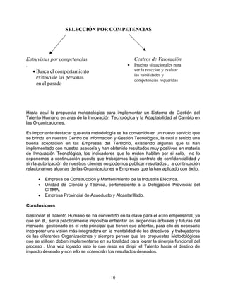 SELECCIÓN POR COMPETENCIAS




Entrevistas por competencias                           Centros de Valoración
.                                                  •   Pruebas situacionales para
   • Busca el comportamiento                           ver la reacción y evaluar
                                                       las habilidades y
     exitoso de las personas
                                                       competencias requeridas
     en el pasado




Hasta aquí la propuesta metodológica para implementar un Sistema de Gestión del
Talento Humano en aras de la Innovación Tecnológica y la Adaptabilidad al Cambio en
las Organizaciones.

Es importante destacar que esta metodología se ha convertido en un nuevo servicio que
se brinda en nuestro Centro de Información y Gestión Tecnológica, la cual a tenido una
buena aceptación en las Empresas del Territorio, existiendo algunas que la han
implementado con nuestra asesoría y han obtenido resultados muy positivos en materia
de Innovación Tecnológica, los indicadores que lo miden hablan por si solo, no lo
exponemos a continuación puesto que trabajamos bajo contrato de confidencialidad y
sin la autorización de nuestros clientes no podemos publicar resultados , a continuación
relacionamos algunas de las Organizaciones u Empresas que la han aplicado con éxito.

      •   Empresa de Construcción y Mantenimiento de la Industria Eléctrica.
      •   Unidad de Ciencia y Técnica, perteneciente a la Delegación Provincial del
          CITMA.
      •   Empresa Provincial de Acueducto y Alcantarillado.

Conclusiones

Gestionar el Talento Humano se ha convertido en la clave para el éxito empresarial, ya
que sin él, sería prácticamente imposible enfrentar las exigencias actuales y futuras del
mercado, gestionarlo es el reto principal que tienen que afrontar, para ello es necesario
incorporar una visión más integradora en la mentalidad de los directivos y trabajadores
de las diferentes Organizaciones y siempre pensar que las propuestas Metodológicas
que se utilicen deben implementarse en su totalidad para lograr la sinergia funcional del
proceso . Una vez logrado esto lo que resta es dirigir el Talento hacia el destino de
impacto deseado y con ello se obtendrán los resultados deseados.




                                           10
 