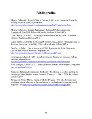 Bibliografía.
Alhama Belamaric, Rafael ( 2004 ). Gestión de Recursos Humanos: desarrollo
actual y futuro en cuba, disponible en
http://www.gestiopolis.com/canales/derrhh/articulos/57/gesrhcuba.htm.

Alhama Belamaric, Rafael. Realidades y Retos del Perfeccionamiento
Empresarial. Año 2000. Editorial Ciencias Sociales. Habana.195p
Cuesta Santos , Armando . Tecnología de Gestión de los Recursos , Año 1999.
Editorial Academia, Habana 205 p
Cuesta Santos , Armando .Gestión del Conocimiento, Análisis y Proyección de los
Recursos Humanos , Año 2002. Editorial Academia, Habana 117 p.
Doménech, Rafael ( 2004 ). Norma grh 27001 Implantación de un Sistema de
Gestión de Recursos Humanos. disponible en
http://www.gestiopolis.com/Canales4/rrhh/normagrh27.htm
Esparragoza, Alberto J. ( 2004 ) . Administración de recursos humanos (talento
humano), disponible en
http://www.gestiopolis.com/recursos/documentos/fulldocs/rrhh/admontalhum.htm
Mora Vanegas, Carlos ( 2000 ) El rol del factor humano en la empresa, disponible
en www.gestiopolis.com

Rodríguez Tabeada, Jose Joaquin. Tradición y Cambio en la Gestión del Capital
Humano.p 6-8 en Revista Nueva Empresa, Volumen 1 , No. 1, 2001. La Habana.
Editorial gecyt
Zarragoitia Alonso María, Ileana Artidiello Delgado ( 2003 ). La formación en
gestión de recursos humanos: factor clave en el perfeccionamiento empresarial,
disponible en http://www.gestiopolis.com/Canales4/rrhh/formages.htm




                                            11
 