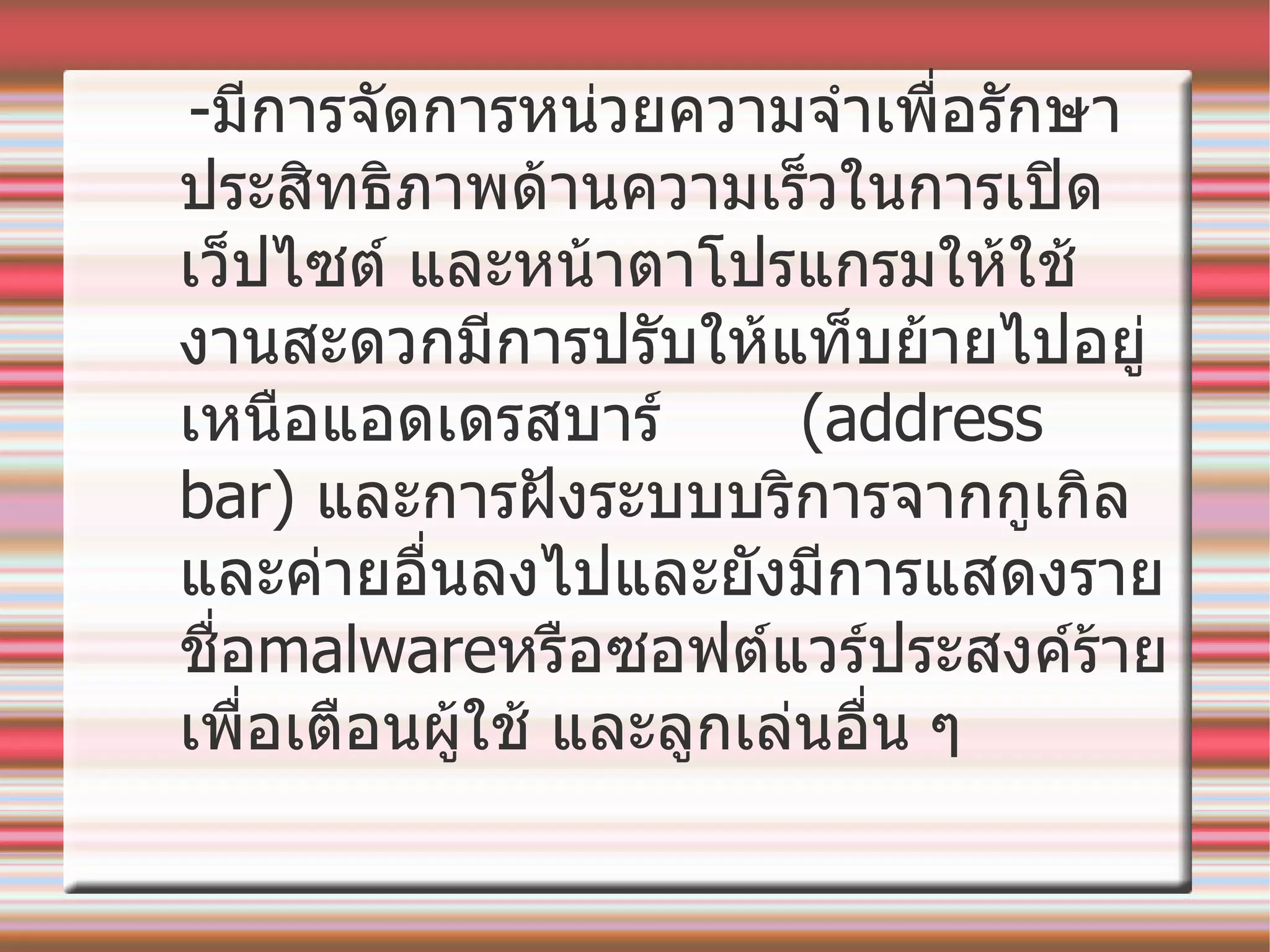 - มีการจัดการหน่วยความจำเพื่อรักษาประสิทธิภาพด้านความเร็วในการเปิดเว็ปไซต์ และหน้าตาโปรแกรมให้ใช้งานสะดวกมีการปรับให้แท็บย้ายไปอยู่เหนือแอดเดรสบาร์  ( address bar)  และการฝังระบบบริการจากกูเกิลและค่ายอื่นลงไปและยังมีการแสดงรายชื่อ malware หรือซอฟต์แวร์ประสงค์ร้าย เพื่อเตือนผู้ใช้ และลูกเล่นอื่น ๆ 