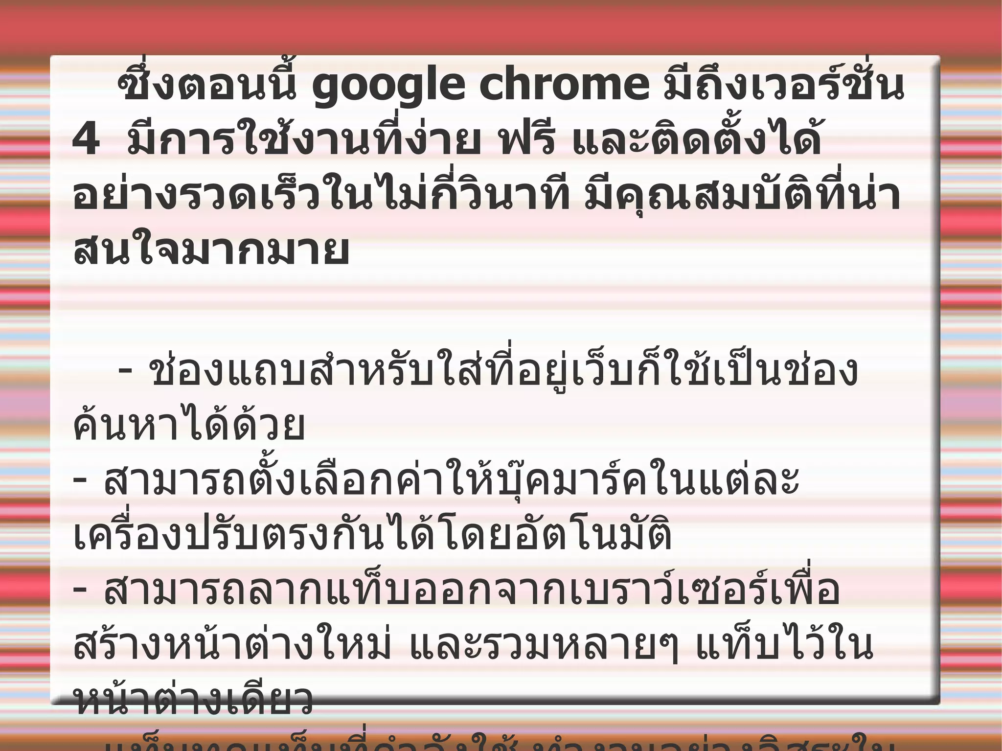 ซึ่งตอนนี้  google chrome  มีถึงเวอร์ชั่น  4  มีการใช้งานที่ง่าย ฟรี และติดตั้งได้อย่างรวดเร็วในไม่กี่วินาที   มีคุณสมบัติที่น่าสนใจมากมาย -  ช่องแถบสำหรับใส่ที่อยู่เว็บก็ใช้เป็นช่องค้นหาได้ด้วย -  สามารถตั้งเลือกค่าให้บุ๊คมาร์คในแต่ละเครื่องปรับตรงกันได้โดยอัตโนมัติ -  สามารถลากแท็บออกจากเบราว์เซอร์เพื่อสร้างหน้าต่างใหม่ และรวมหลายๆ   แท็บไว้ในหน้าต่างเดียว -  แท็บทุกแท็บที่กำลังใช้   ทำงานอย่างอิสระในเบราว์เซอร์ -  มีโหมดไม่ระบุตัวตนสำหรับการเข้าชมแบบส่วนตัว 