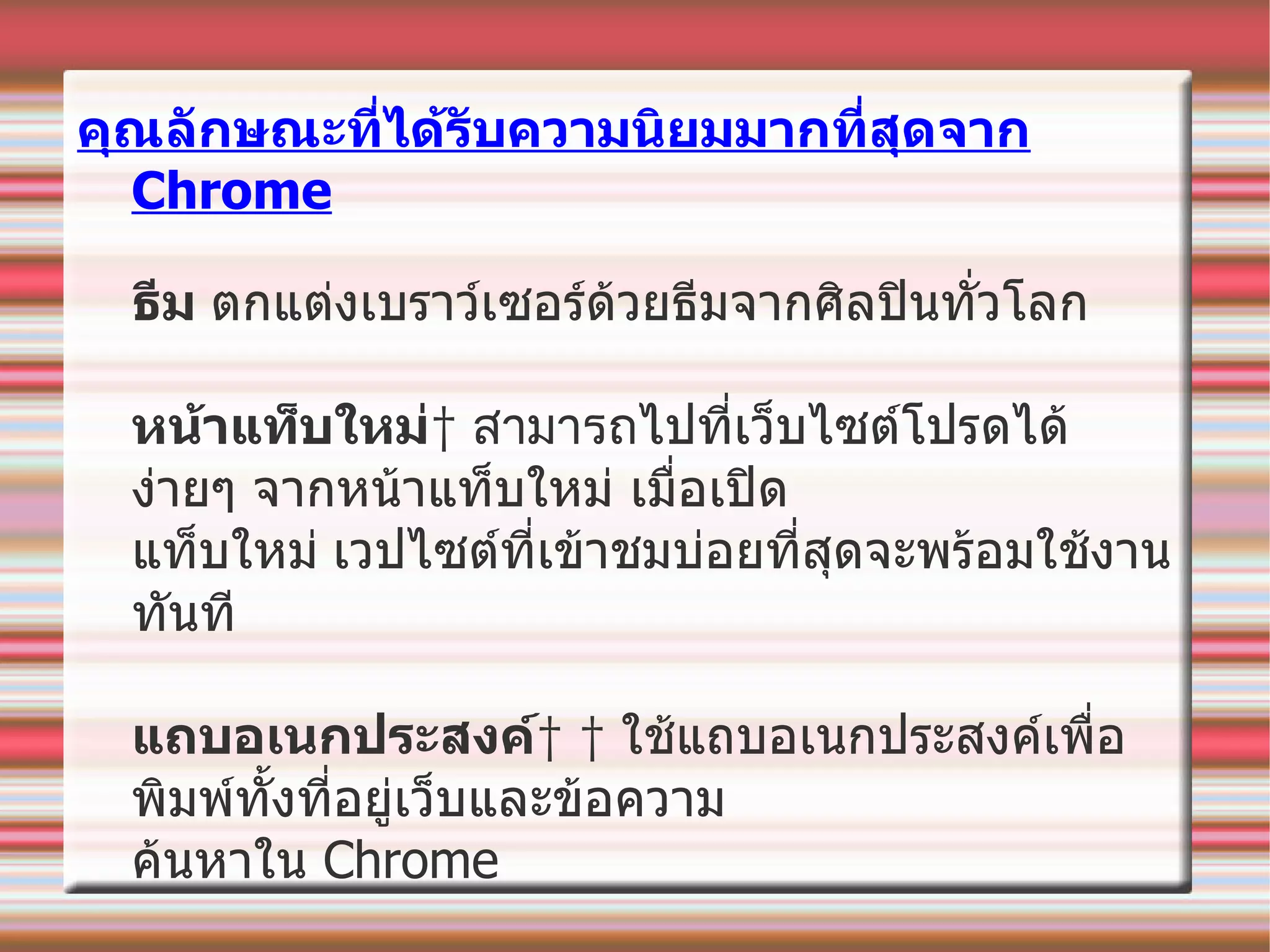 คุณลักษณะที่ได้รับความนิยมมากที่สุดจาก  Chrome ธีม   ตกแต่งเบราว์เซอร์ด้วยธีมจากศิลปินทั่วโลก หน้าแท็บใหม่   สามารถ ไปที่เว็บไซต์โปรดได้ง่ายๆ จากหน้าแท็บใหม่ เมื่อเปิด  แท็บใหม่   เวป ไซต์ที่เข้าชมบ่อยที่สุดจะพร้อมใช้งานทันที แถบอเนกประสงค์      ใช้แถบอเนกประสงค์เพื่อพิมพ์ทั้งที่อยู่เว็บและข้อความ  ค้นหาใน  Chrome 
