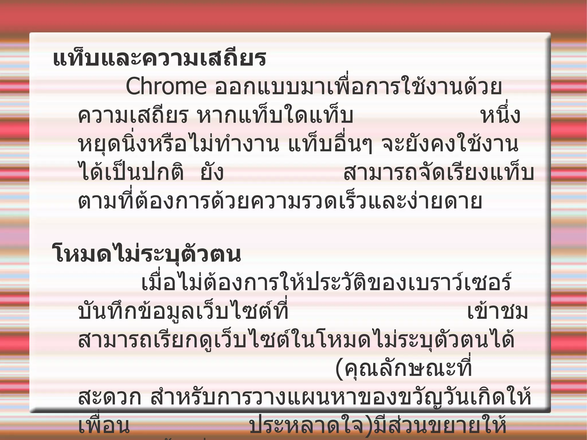 แท็บและความเสถียร    Chrome  ออกแบบมาเพื่อการใช้งานด้วยความเสถียร หากแท็บใดแท็บ  หนึ่งหยุดนิ่งหรือไม่ทำงาน   แท็บอื่นๆ จะยังคงใช้งานได้เป็นปกติ    ยัง  สามารถจัดเรียงแท็บตามที่ต้องการด้วยความรวดเร็วและง่ายดาย โหมดไม่ระบุตัวตน     เมื่อไม่ต้องการให้ประวัติของเบราว์เซอร์บันทึกข้อมูลเว็บไซต์ที่  เข้าชมสามารถเรียกดูเว็บไซต์ในโหมดไม่ระบุตัวตนได้   ( คุณลักษณะที่สะดวก สำหรับการวางแผนหาของขวัญวันเกิดให้เพื่อน  ประหลาดใจ ) มีส่วนขยายให้เลือกติดตั้งเพิ่มลงไปตามต้องการ 