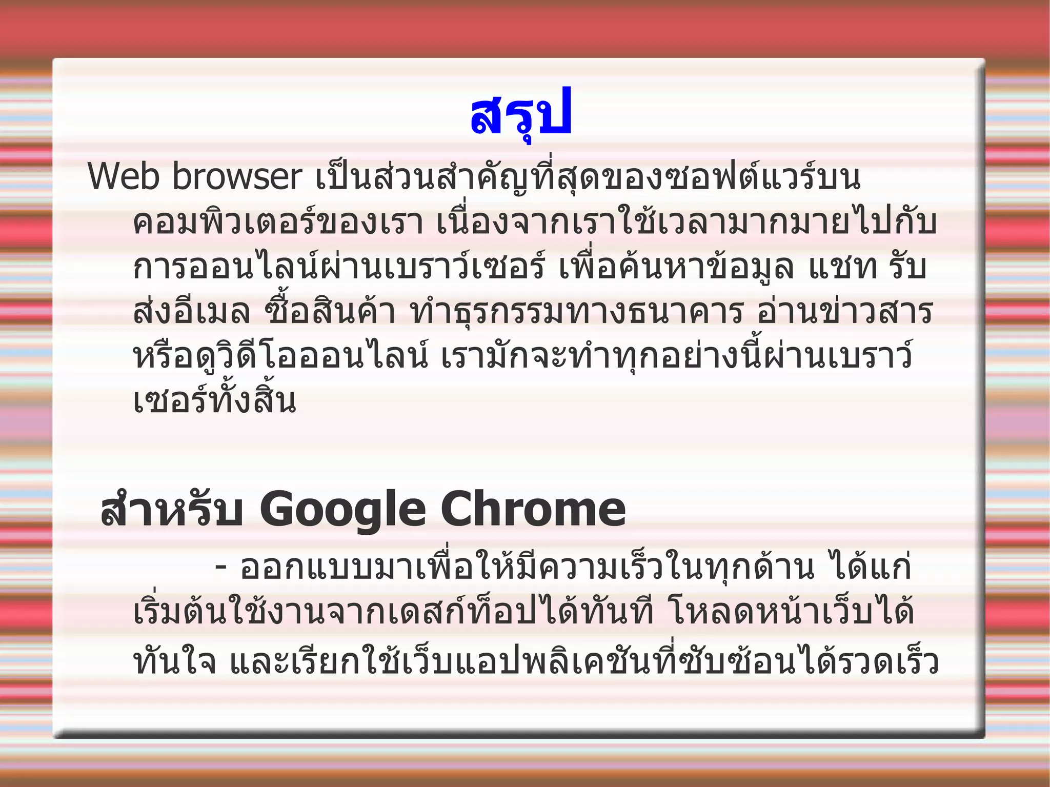 สรุป Web browser  เป็นส่วนสำคัญที่สุดของซอฟต์แวร์บนคอมพิวเตอร์ของเรา   เนื่องจากเราใช้เวลามากมายไปกับการออนไลน์ผ่านเบราว์เซอร์ เพื่อค้นหาข้อมูล แชท   รับส่งอีเมล ซื้อสินค้า ทำธุรกรรมทางธนาคาร อ่านข่าวสารหรือดูวิดีโอออนไลน์   เรา มักจะทำทุกอย่างนี้ผ่านเบราว์เซอร์ทั้งสิ้น  สำหรับ  Google Chrome -  ออกแบบมาเพื่อให้มีความเร็วในทุกด้าน ได้แก่   เริ่มต้นใช้งานจากเดสก์ท็อปได้ทันที โหลดหน้าเว็บได้ทันใจ   และเรียกใช้เว็บแอปพลิเคชันที่ซับซ้อนได้รวดเร็ว   