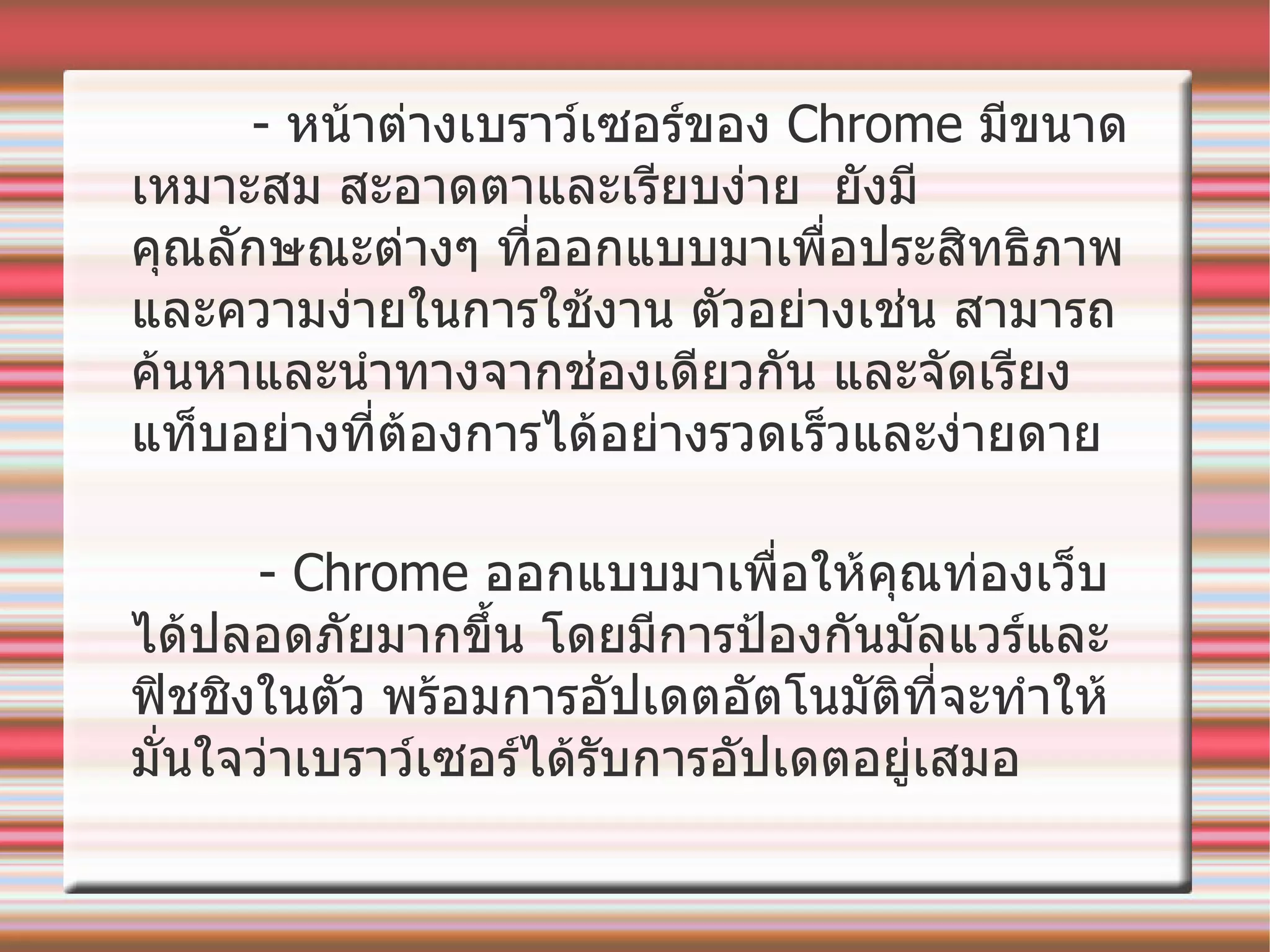 -  หน้าต่างเบราว์เซอร์ของ  Chrome  มีขนาดเหมาะสม สะอาดตาและเรียบง่าย   ยังมีคุณลักษณะต่างๆ ที่ออกแบบมาเพื่อประสิทธิภาพและความง่ายในการใช้งาน   ตัวอย่างเช่น สามารถค้นหาและนำทางจากช่องเดียวกัน   และจัดเรียงแท็บอย่างที่ต้องการได้อย่างรวดเร็วและง่ายดาย   - Chrome  ออกแบบมาเพื่อให้คุณท่องเว็บได้ปลอดภัยมากขึ้น   โดยมีการป้องกันมัลแวร์และฟิชชิงในตัว   พร้อมการอัปเดตอัตโนมัติที่จะทำให้มั่นใจว่าเบราว์เซอร์ได้รับการอัปเดตอยู่เสมอ   