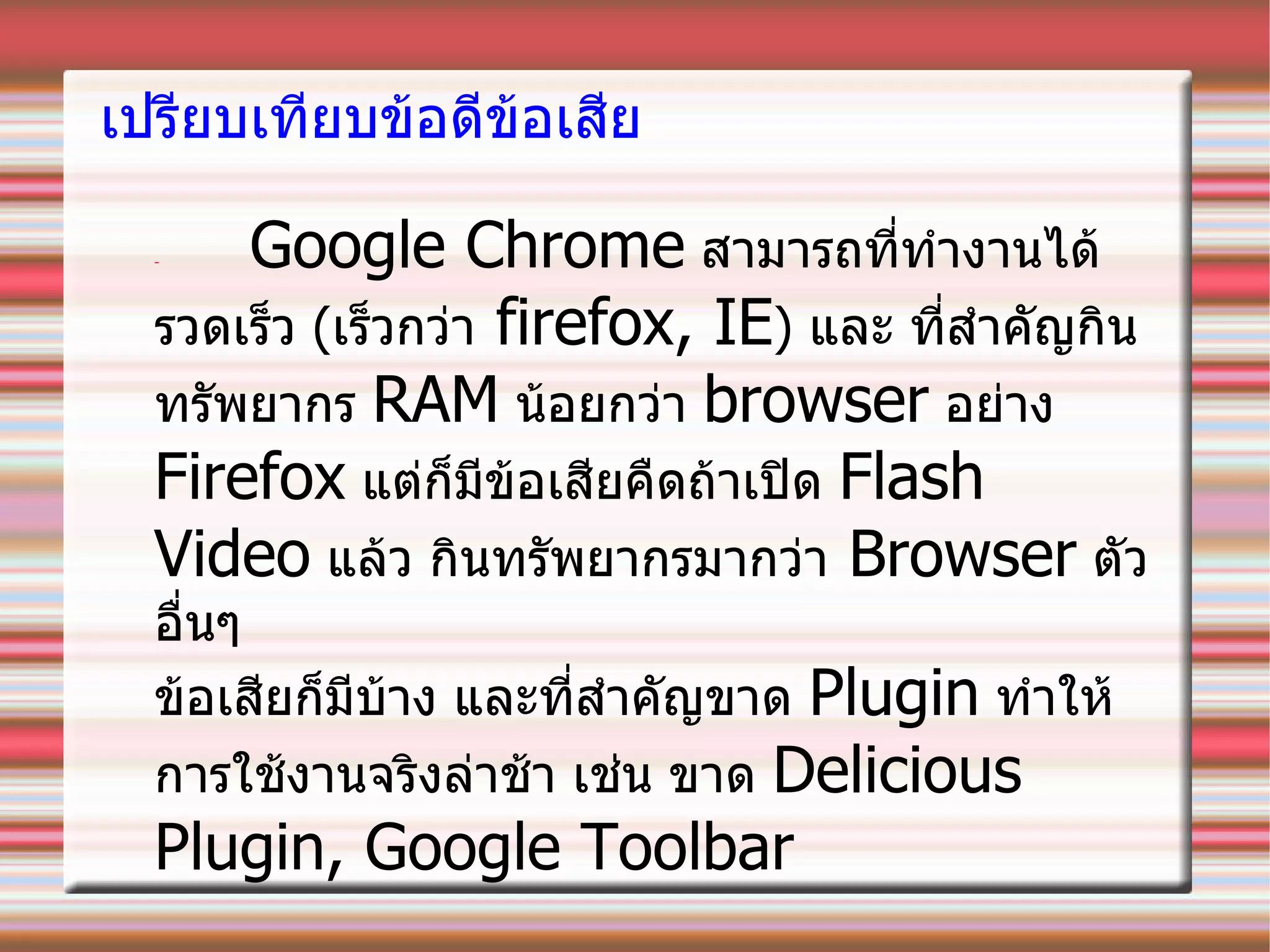 เปรียบเทียบข้อดีข้อเสีย -  Google Chrome   สามารถที่ทำงานได้รวดเร็ว  ( เร็วกว่า   firefox, IE )  และ   ที่สำคัญกินทรัพยากร  RAM   น้อยกว่า  browser   อย่าง  Firefox   แต่ก็มีข้อเสียคืดถ้าเปิด   Flash Video   แล้ว กินทรัพยากรมากว่า   Browser   ตัวอื่นๆ ข้อเสียก็มีบ้าง   และที่สำคัญขาด  Plugin   ทำให้การใช้งานจริงล่าช้า เช่น ขาด  Delicious Plugin, Google Toolbar  