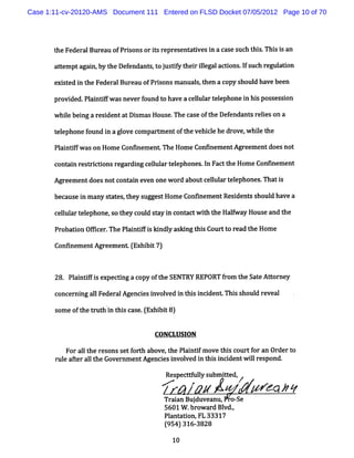 Case 1:11-cv-20120-AMS Document 111 Entered on FLSD Docket 07/05/2012 Page 10 of 70




       t Feder Bur ofPrs orisr
        he    al eau   ions t epre nt
                                  se adve i a c ses h t s Thi i an
                                         s n a uc hi . s s

       at
        temptagai byt Def
                n, he endant, oj tf t rilgalaci .fs hre adon
                           s t us iy hei le   tons l uc gul
       e s ed i t Fede alBur ofPrs m anual, hen a c s
        xi t n he     r     eau  ions    st        opy houl havebeen
                                                          d

       pr ded. ai ifw asneverf
         ovi  Pl ntf         ound t ha a c lul t l phonei hi pos esson
                                   o ve e l ar e e       n s s i

       whiebei a r i
         l   ng es denta Di m asHous The c e oft De e
                        t s         e.    as    he f ndant r leson a
                                                          s ei

       t e
       el phonef
               ound i agl c
                    n ove ompar entoft vehi l hedrove whiet
                               %     he   ce         , l he

       Pl ntf w ason Hom eConsnem e The Hom eConsnem e
        ai if                      nt                 ntAgre entdoe not
                                                            em     s

       cono i r t c i r gardi c l art l
            n es ritons e    ng elul e ephones I Fac t Hom eConhnem e
                                              . n t he               nt

       Agreementdoesnotc ai e n onew or aboutc lul t e
                        ont n ve       d      e l ar el phones Tha i
                                                              . ts

       bec ei m any s t , he s
          aus n      o es t y ugges Hom e Conhnem entResdent s d ha a
                                   t                    i s houl ve

       cel art ephone, t c d s a i cont w 1, t Ha f y Hous and t
         lul el       so hey oul t y n act t1 he lwa
                                            1             e    he

       Pr ton Ofi n ThePl ntFi k ndl as ngt sCour t re t Hom e
         oba i fce      ai i s     y k     hi    t o ad he

       C sne n Ag e me t ( x bi 7
        on me t r e n E hi t )


       28. Pl ntf sexpectng acopy oft SENTRY REPORT f om t Sat Ator
            ai ifi       i           he              r    he e t ney

       conce ni al Fe al nc e i ved i t si i
            r ng l der Age i s nvol n hi ncdent Thi shoul r
                                                  s      d eveal

       s of het u hi t sc s . Ex bi 8)
        ome t r t n hi a e ( hi t

                                   CONCLUSION

          Foral t r onsse f t a
               l he es    t or h bove, he Pl ntfm ovet sc tf an Or t
                                      t    ai i       hi our or   der o
       r e afera lt Gover entAgencesi ved i t si i ntw ilr pond.
        ul t l he        nm         i nvol     n hi ncde    l es

                                      Re pe t l s mit d /
                                        s ce l ub te ,
                                               y
                                                #                 * *7
                                     Tr an Buj
                                       ai    duveanu, o-
                                                       se
                                     5601W . owar Bl ,
                                            br   d vd.
                                     Pl a i FL 33317
                                      ant ton,
                                      ( 4 31 38
                                      95 ) 6- 28
                                        10
 