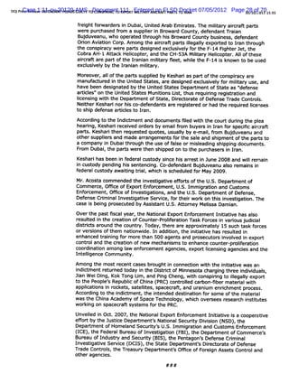 DOJP e :R la1:11-cv-20120-AMS T Document 111R EnteredR AG P T TO IAN 07/05/2012 Page 5 / 0/ 01 1 : 5
    rCase s :DE E
      s ee e F NDANT P F GUITY 0 CONS I NG TO G O T MIIAR AIon FLSD Docket
                      LADS L        PRI              LT Y CR     AR S R              28 of 70 5 3
                                                                                      01 1 1

                         f ei f
                          r ght orwar s i Dubai Unied Ar Em iat The m iiar aicr paA
                                     der n        , t       ab   r es.   lt y r ao
                         wer pur
                             e   chased f om a suppler i Br
                                         r          i n owar County,def
                                                               d       endantTr an
                                                                               ai
                         Bu du
                           j veanu,who op at t ough hi Br d Count busi ss def
                                         er ed hr    s owar      y   ne , endant
                        Oron Avi on Corp.Am ong t aicr paA il l expor ed t I an t ough
                          i      ati             he r ao        legaly     t o r hr
                        the conspiacy wer paos desi
                                  r      e        gned excl vel f t F-14 Fi erJet t
                                                           usi y or he       ght     , he
                        Cobr AH-I At ack Helcopt ,and the CH-53A Miiar Helcopt . AI oft
                             a       t      i er                   lt y   i er I hese
                        aicr ar paQ ofthe l ani m iiar feet whie t F-14 i know n t be uged
                          r ao e             r an lt y l , l he            s        o
                        excl vel by the I ani m iiary.
                            usi y        r an lt
                        Mor eover al oft par s suppled by Kesharias partofthe conspiacy ar
                                 , l he      t      i                               r     e
                        m anuf ur i the Unied St
                              act ed n        t    ates,ar desi
                                                           e     gned excl vel f m iiar use,and
                                                                         usi y or lt y
                        have been desi ed by t Unied St es Depaom ent ofSt as ' ense
                                       gnat     he t        at                  ate   '
                                                                                      def
                        ar i es' on the Uni St
                          tcl '           ted ates M uni ons Li thus r ri r st aton and
                                                       ti      st,     equi ng egi r i
                        l e sn wiht eDe at to S ae,Die trt o Deen eTrd Co tos
                        i n ig t h j rmen f tt rcoae f f s a e n rl.
                         c
                        Neiher Keshar nor hI co- endane ar r st ed or had the r
                            t        i     s def          e egi er             equied Icenses
                                                                                  r i
                        to shi def
                              p ense ar i es to Ir
                                       tcl       an.
                        Accor ng t the Indi m ent and docum ent 5I wi t cour durng the pl
                             di o          ct                  s ed th he    t i        ea
                        hearng, Keshar r ved or s by em ai f om buyer i I an f speci aicr t
                            i         i ecei     der         lr       s n r or     sc r af
                        pars Kes i hen r ques ed quot ,usual b e- l fom Bu duve and
                           t . har t   e     t      es     l y mai, r
                                                            y             j anu
                        othersuppler and m ade ar angem ent f the sal and shi entofthe part to
                                  i s            r          s or       e      pm            s
                        a com pany i Dubaithr
                                    n        ough the use off se or m i eadi shi ng docum ent .
                                                             al       sl ng ppi              s
                        Fr Dubai t part wer then shi
                          om       , he   s    e         pped on t t purchaser i I an.
                                                                  o he         sn r
                        Keshar has been i f alcustody si hi arr i June 2008 and wilr ai
                              i         n eder         nce s est n               l em n
                        i c so yp dawaisstt nwhl Codee d ed Budu e2009 lor isi
                        n u td ody igh ngenalcn ch i- fn an f jMay a uas eman n
                                 en n ti ri , ij. s schedul t or v n
                                       i e
                        f alcust
                        eder                                                    .


                        Mr.Acosta com m ended the i
                                                  nvestgati efor oft U. Depar ent of
                                                       i ve f ts he S.             tm
                        Com m er Om ce of Expor Enf
                                ce,             t orcem ent U. I m i ati and Cust s
                                                            , S. m gr on              om
                        Enf cem ent,Of i ofI
                           or          fce   nvestgatons,and the U. . Deper m entof Def
                                                   i i            S        t           ense,
                        Defense Crm i Investi i Ser ce,f thei wor on t s i
                                  i nal       gatve vi or r k              hi nvesti i . The
                                                                                     gaton
                        case i bei pr
                             s ng osecut by Assi ant U. At or
                                            ed       st    S. t ney Melssa Dam i .
                                                                         i        an
                        Overt past fscalyear,the Nati
                             he     i               onalExpor Enf cem ent I tati has al
                                                            t or           nii ve     so
                        r t i t cr i ofCount - ol er ton Task F c i varousj ci
                        esuled n he eaton  er pr i a i
                                                 f             or es n i udi al
                        di rct ar
                          st i s ound t countr Today,ther ar appr m atel 15 such t f ces
                                        he      y.          e e     oxi     y         ask or
                        orversi ofthem natonwi I addi on,the i ti ve has r ted i
                               ons            i    de. n  ti       ni ati      esul n
                        enhanced t ai ng f m or than 500 agent and pr
                                  r ni or       e             s      osecut s i ved i export
                                                                           or nvol     n
                        cont oland the cr i ofnew m echani s to enhance count pr ier on
                            r           eaton              sm                  er- olf ati
                        coor naton am ong l enf cem entagenci expoo Icensi agenci and the
                            di i           aw     or           es,       i    ng      es
                        I eli
                         nt lgence Com m unity.
                        Am ong t m ost r
                                he      ecent cases brought i connecton w ih t i ti i was an
                                                             n       i    t he ni atve
                        i ct ent r ned t
                         ndi m     etur    oday i the Di rd ofM i
                                                 n      st i      nnesot char ng thr i vi s
                                                                        a     gi    ee ndi dual
                        zi W eiDi , Kok Tong Li ,and Pi Cheng,wih conspi ng t il l expor ,
                          an      ng            m        ng          t       ri o legaly      t
                        t t P e' Republ ofChi (
                        o he eopl s   ic    na PRC)c r l c bon-
                                                    ontol ar sbermat i wih
                                                         ed        eral t
                        applcatons i r
                            i i    n ocket sat lt spacecr and ur um enrchm ent pr
                                          s, elies,         at,      ani     i         ocess.
                        Accor ng t the i ct ent t i
                             di o      ndi m    , he ntended destnaton f som e oft m at al
                                                                 i i or           he    eri
                        was the Chi Academ y ofSpace Technol
                                  na                        ogy,whi over
                                                                   ch    sees resear i iut
                                                                                    ch nstt es
                        worki on spacecr syst s f the PRC.
                             ng         ao     em or
                        Unveied i Od .2007,t NatonalExportEnf cem ent lni atve i a cooper i
                            l n             he  i           or          ti i s           etve
                        efor by t J tc Depar
                          f t he us ie     tments Na i Securt Di si (
                                                ' tonal     iy vi on NSD) t e
                                                                         ,h
                        Depart ent of Hom el Securiy' U. l m i ati and Cust s Enf cem ent
                             m             and    t s S. m gr on           om   or
                        (CE) t F alBur ofl tga i ( ) t Deparm entofComm er e'
                         I , he eder eau nves i ton FBI , he t           cs
                        B e o l d s; a dSe uiy( I , h P na o sDee s Crmial
                         urau f n u t n c rt BS) t e e tg n' fn e i n
                        I ves i i Ser c ( S) t St e Deparments Diedor e ofDef
                         n tgatve vle DCI , he at       t    ' r at         ense
                        Tr Contr s,t Treasur Depar ent' Om ce ofFor gn Assel Contr and
                          ade   ol he       y    tm   s            ei             ol
                        ot agenci
                          her   es.
                                                          # ##
 