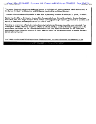 Case 1:11-cv-20120-AMS
Republ Br as ng Net k
     i oadc ti
      c            wor         Document 111 Entered on FLSD Docket 07/05/2012 Page 01/07/;0l2 14:4
                                                                                   30 ofr 70 5


 ' sr i il
  Di uptng legalpr em entnet e t at em ptt cicum ventour s i agai t Ian i a t pri iy of
                 ocur         wor hat t       o r            anctons    ns r s op ort
 t Bur ofI
  he eau     ndus r and Securt 'sai FBISpeci Agent i Char Mi
                 ty          iy,' d        al      n     ge, chaelJohnson.
 ' s case dem onstat the i
 'Thi             r es   mporance oft
                            t        eam wor i pr
                                            k n eventng di si ofsensii U. goods, he added.
                                                     i ver on       tve S.     n
 Speci Agent i Char Chrst
      al       n    ge    i opherAmat oft Pent
                                     o, he    agon' Def e Crm i I
                                                  s ens i nal nvestgatve Ser ce,Sout
                                                                       i i      vi      heast
 Fi d Ofi sai ' il
  el fce, d, '    The legaldi si ofU. m iiar t
                             ver on    S. l y echnol es t ough decepton,par i ary t count i such
                                           t       ogi hr            i     tcul l o      res
 as I an,i t eacher and danger t t U. and is ales.
     r s r        ous          ous o he S.   t l /
                                                 i
 Ac di t gover
   cor ng o     nmentom ci s,the natonalsecurt i plcatons oft s (a% c
                         al         i        iy m i i        hi :    annot be under i at Thi
                                                                                  estm ed. s
 i tgati f l a pot i l danger s
  nves i on oied    entaly        ous cheme t sel and di rbut s tve US m iiar equi ent I t
                                             o l       st i e ensii         lt y    pm . n he'
 wr hands,t
    ong      echnol Ike t s coul be used t i l har upon Am erc orisali I wilcontnue t
                  ogy i hi      d         o nfict m            ia t l     es. CE l     i    o
 aggr vel pur t
      essi y sue hose who vi at U. expor l and ensur the sal and di rbuton ofdef
                            ol e S.       t aws         e      e      st i i        ense ari es i
                                                                                          tcl s
 done i a I ulmanner
       n awf        .



 ht / wwwaenubl oadcas nu. a/ obal/zoResear ndex.
  to:/  -r    icbr    ti or Gl oo          ch/i oho? d=col ni s. cl
                                                    cm   um st aoi e&a/i elD=zg4
                                                                       cl
 