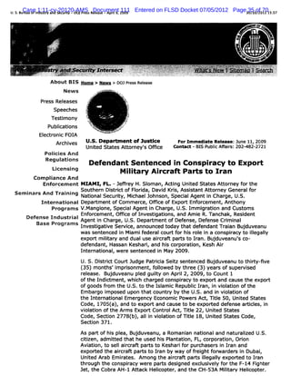 U. B CaseId tya d S c i - DO Pe sRDocument 2 9 Entered on FLSD Docket 07/05/2012 Page3 1 of01 . 5 3
      r a f 1:11-cv-20120-AMS ee s -Ap i9,111
  S. u e uo n usr n e urv
                        t   J rs la e rl 00                                           35 0/2 701 : 7
                                                                                      0/     .1




              About BIS Home > News > DoJPr sRelas
                                          es e e
                   New s            r.
                                       x
                                       .   w-*' '-'*7.''
                                           .n' v' X.
                                           e - *     .
                                  t.'$
                                 k.:
                                  .                      ,
                                                         ;
                                                         *.
                                                         i:
           Pr Rel
             ess eases       .'                              è
                                                             '
                            J.
                                                             j
                                                             .
                                                             .

                Speeches    ;                                 y
                                                              -
                                                               '

                                                              y
                                                              é
                                                              ;
               Testi ony
                   m         1
                             7               ' '             6
                                                             1
                                                             .
                                                             .
                                                              ,
                                                              .
                                 i
                                 k                           #
              Publ i
                 i ons
                  cat            64
                                  a                      J;
                                                          t.
                                   ,
                                     uk
                                     .i           u #y
                                                  . >
                                                      t
          El oni FOI
           ectr c    A
               Ar ves
                 chi         Ua Depae m ent of Justi
                               s.                    ce                            ForIm m edi e Rel
                                                                                              at   ease:June 11,2009
                             Uni St
                                ted ates At orney' Om ce
                                           t     s                                Cont - BI PublcAfai :202-
                                                                                      act   S    i f o      482-2721
            Polci A nd
              i es
            Regul ons
                 ati
                                 D efendant Sentenced i C onspi acy to Ex po r
                                                        n       r             t
               Li
                censing
                                         M ii
                                           ltary A ircraf Par to Ir n
                                                         t   ts    a
       Com plance A nd
             i
          Enforcem ent M I I FL.-J fey H.Sl an,Ac i Unied St es At or
                          AM ,      efr      om      tng t      at    t ney f t
                                                                             or he
                       Southern Di i of Fl i Davi Krs,Assi ant At or
                                 strct   orda,    d i      st     t ney Gener f
                                                                             al or
 Sem i
     nars And Tr ni NatonalSecuriy, Mi
                ai ng     l         t   chaelJohnson,Speci Agent i Char U.
                                                         al      n     ge, S.
            International Depart ent of Com m er Om ce of Export Enf cem ent Anthony
                                m               ce,                or       ,
                Pr am s V . angi
                  ogr       M     one, Speci Agent i Char U. I m i aton and Cus om s
                                           al       n     ge, S. m gr i            t
      D                   Enf cem ent Of ce of Investi ons,and Am i R.Tanchak, Resi
                             or       , fi            gati         e                dent
        efB
          ense IndustrialAgent i Char U. Depar ent of Def
                                 n     ge S.        tm        ense, Defense Cr m i
                                                                              i nal
                                         ,
           ase Program s I nvesti ve Ser ce
                                gati      vi
                                                                   ,   announced t
                                                                                 odayt def
                                                                                      hat endantTr an Bu duveanu
                                                                                                 ai     j
                           was s enc i M i if
                                ent ed n am eder cour f hi r e i a c
                                                al   t or s ol n onspiac t il l
                                                                     r y o legaly
                           expor miiar and dualusealcr tparst Ian.Buj
                                t l y
                                   t               r af t o r       duveanu' co-
                                                                           s
                           defendant Has
                                    , san Kes i and hi cor aton,Kesh Ai
                                             har ,     s por i        r
                           I er onal wer sent
                            nt nati , e       enced i M ay 2009.
                                                    n
                           U.S.Di rc Cour Judge Pat ii Seiz sent
                                st it    t         rca t        enced Bu duveanu t t r y-i
                                                                        j        o hit fve
                           ( mont 'i ionment f l
                            35)    hs mprs       , olowed b t ee ( year ofsuper s
                                                           y hr 3)        s       vied
                           r eas Bu duveanu pl gui y on Aprl2,2009,t Count1
                            el e. j           ed l  t       i         o
                           ofthe Indi m ent w hi char
                                    d      , ch      ged conspiacy t expor and cause t expor
                                                              r     o     t           he    t
                           ofgoods f om the U. t the I am i Republc I
                                    r         S. o    sl c        i ran,i vi aton ofthe
                                                                         n ol i
                           Emb r oi s up nt a c unr b t eU. a i viltono
                              a g myo ed o h t o ty y h S. nd n oai f
                           the Int natonalEm er
                                  er l         gency Econom i Pow er Act M tl 50, Uni St
                                                            c       s , e           ted ates
                           Code,1705( ,and t expor and c e t beexpored def e ari es,i
                                     a)    o     t      aus o      t     ens tcl n
                           vi aton ofthe Arm s Expor Contr Act Til 22, Unied Stat
                            ol i                    t     ol , te        t       es
                           Code,Sec i 2778( ,aI i vi aton ofTil 1 Unied St esCode,
                                   ton     b) In ol i        te 8, t     at
                           Sed i 371.
                               on
                           Aspar ofhi pl Bu duveanu,a Romani natonaland nat al U.
                               t    s ea, j                an i            ur i
                                                                              zed S.
                           cii
                            tzen,adm i ed t he used hi Pl aton, FL, cor
                                      tt hat         s ant i           poraton,O ron
                                                                            i     i
                           Avi i t s laicr par s t Kes if pur
                              aton, o el r ao    t o    har or chaser i I an and
                                                                        sn r
                           e jot t aicatp t t Ianb wa o fejh f warer i Dub ,
                            x red he rrf ars o r y y f ri t or d s n ai
                           Unl Ar Em iat
                              ted ab      r es. Am ong the aicr t par s Il l expor t Ir
                                                             r af    t legaly     ted o an
                           through the conspiacy w er part desi
                                            r        e   s     gned excl vel f the F-14 Fi
                                                                        usi y or         ghter
                           Jet,the Cobr AH-I At ack Helcopt and the CH-53A Miiar Helcopter.
                                       a        t      i er,                   lt y   i
 