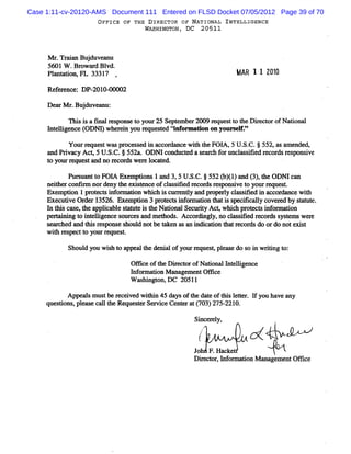Case 1:11-cv-20120-AMS Document 111 Entered on FLSD Docket 07/05/2012 Page 39 of 70
                   O FFICE OF THE D IRECTOR OF NATIONAL INTELLIGENCE
                                 WASHINGTJNZ DC 20511
                                         '



     M r TrinBu d v an
        . aa j u e u
     5601 W .Br a d Bl
               ow r vd.
     Pl nt i FL 3331
       a aton,       7                                     QA2 1 1 222
                                                                     1
     Ref r e: DP- 0-
        e enc    201 00002

     De rM r Bu d v a u:
       a . j u en
           n i i a f alr s
              s s m e pons t y 25 Se em be 2009 m ques t t D i e t ofN a
                           e o our  pt    r           t o he r c or     donal
     I eli nc I
     nt lge e OD& wheenyo rquese Nnf malon o your e '
                     ri u e td or           n    sr
          Yotrr
             t eques wmspr s e i ac r nc wih t FOl 5 U. C.j 552,a a e dy
                   t     ote g d n co dn e t he A, S.            s m nde
     a Prva Ac,5U. C.j55% .ODNIc
      nd i cy t S.                   onduce as achf uncmsm e r or rs i
                                          td e r or l s d ec ds e ponsve
     t yourr ques a no r or wer l a e
      o     e t nd      ec ds e oc t d.

           Purua t FOI Exe i 1a 3,5U. C.j552(94)an ( ,t ODM ca
             s nt o A mptons nd     S.       1 1 d 3) he      n
     neihe confr norde t e s e ofc ms i r or r s ns ve t yourr ques .
        t r    lm       ny he xi t nce l s fed ec ds e po i o         e   t
     Exe puon 1 pr e s i or auon w hi i c r l a pr r y c a s fe i a or ce w ih
         m        ot ct nf m         ch s ur enty nd ope l l s ii d n cc dnn  t
     Exe i Or r 1 526. Exe puon 3 pr ec i or i t ti s c ca l c r by sa ut
         cutve de 3           m        ot l nf maton ha s m m ly ove ed      tt e.
     I tlscœ e t a i bl sa ei t Nai lSe urt Act whih pr e si or ton
      n li s , he pplca e t mt s he tona c iy              c otct nf mn i
     pe ni t i e lgenc s ce a m ehods Ac or ngl no cms i d r cor s t we e
       Hni ng o nt li e our s nd t . c di y, l sle e ds ysems r
     s r hed a t sr s
      ea c    nd hi e pons s d notbet ke msani c don t r cor do ordo notexit
                          e houl        a n       ndia   hat e ds            s
     w ih r pe t yom . e
        t es ct o     r ques .
                            t

           Shoul you w i h t a a t deni ofyourr ques , e s do s i wrtng t
               d       s o ppe l he   al       e    t pl m e   o n ii o:

                             Ofi e oft Die t rofNa i lI elge
                               lc     he r c o    tona nt li nce
                             I o m a i M a ge entO fi e
                              nf r ton na m        lc
                             W as ngt D C 20511
                                 hi on,

           Appeal m ustbe r ved w ihi 45 daysoft dat oft s l t l you have any
                s          ecei   t n          he e hi eter. f
     quesi ,pl s c l t Re trSevi Ce e a (03)2 221
        tons eae alhe quese r ce ntr t 7 75- 0.
                                               Si e el
                                                nc r y,                ,

                                                 /                     .
                                                /
                                                *.



                                               Jo F.Hacket
                                               Diecor H or i M ana m e Ofi e
                                                 r t ,    maton   ge nt fc
 