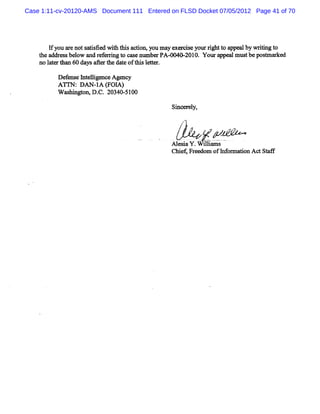 Case 1:11-cv-20120-AMS Document 111 Entered on FLSD Docket 07/05/2012 Page 41 of 70




       I y a eno s ts d w11 t sa on,y m a e ds yo rghtt a
        f ou r t a ise t1 hi di ou y xer e ur i o ppea by wrtng t
                                                             l    ii o
    t a es be ow a r f vi t c enumbe PA- 0- 0. Youra
     he ddr s l nd e el ng o ms       r G   201       ppea mus bepos a ke
                                                          l t       e r d
    no l trt 60 da a rt dae oft slte
        ae h=     ys he he t bi e tn

          De e e I e lge Age y
            f ns nt li nce nc
          ATr DAN-A ( A)
             N:  I FOI
          W m hi o D. 20340- 00
             s ngtn, C.     51

                                             Si er l
                                              nc ey,



                                                   ,     g
                                                         w
                                             Xl saY. iia
                                              e k W tlms
                                             ch ei e o o hfr ho Ad Sa
                                               i fFr m f o ma'n     tf
 