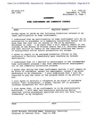 Case 1:11-cv-20120-AMS Document 111 Entered on FLSD Docket 07/05/2012 Page 48 of 70


    8P-5548 .073                                                P .S . 7320 .01
    SEP 1995                                               September 6, 1995
                                                        Attachment A , Page 1
                                    AnooV uvuY


                   EoME C9NFTMRMPMY AND COMMUKITY CONTROL

    1,                                    ,                            F
      Name                                     Register Nlmher
                                                          A
    hereby agree to abide by the following Conditions related to my
    legal participation on home confinement.
    I understand that my participation on home confinement will be an
    alternative to placement in a Community Corrections Center for no
    more than the last six ( months or 10% of my sentencet
                            6)
    whichever is less.     I am aware that I will legally remazn in the
    custody of the Bureau of Prisons and/or the U.S. Attorney General
    and that failure to remain at the required locations may result
    in disciplinary action and/or prosecution for escape.
    I agree to report to my assigned probation officer or the
    contractor 's facility immediately upon reaching my release
    destination .
    I understand that if I decline to participate in the recommended
    home confinement program I may face administrative reassignment
    out of the community corrections program .
    I agree that during the home confinement period, I will remain at
    my place of residence : except for emp loyment, unless I am given
    permission to do otherwise . I also understand that I will be
    required to pay the costs of the program based on my ability to
    pay -
    I also agree to maintain a telephone at my place of residence
    without 'call forwarding' a modemy 'Caller ID' or portable
            '               v          '         '
    cordless telephones for this period .
    I also agree that, if my confinement is to be electronically
    monitored, I will wear any electronic monitoring device
    required, follow procedures specified and will not have '
                                                            'call
    forwarding' on my telephone .
               '


                                          #'
    Name                                       Date



    Staff Witness (Printed Name, Signature, Facility)
    Original to Central File .     Copy to CCM .
 