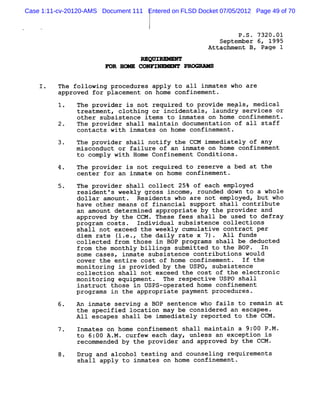 Case 1:11-cv-20120-AMS Document 111 Entered on FLSD Docket 07/05/2012 Page 49 of 70


                                                                P .S . 7320.01
                                                           September 6, 1995
                                                        Attachment B , Page 1

                                   M QW V-
                        D R Hœ    CONFI**    - PR>


    1.    The following procedures apply to al1 inmates who are
          approved for placement on home confinement .
          1.   The provider is not required to provide megls, medical
               treatment, clothing or incidentals, laundry services or
               other sub sistence items to inmates on home confinement .
          2.   The provider shall maintain documentation of a1l staff
               contacts with inmates on home confinement .
          3.   The provider shall notify the CCM immediately of any
               m isconduct or failure of an inmate on home confinement
               to comply with Home Confinement Conditions.

               The provider is not required to reserve a bed at the
               center for an inmate on home confinement .

          5.   The provider shall collect 25% of each epployed
               resident 's weekly gross income, rounded down to a whole
               dollar amount . Residents who are not employed, but who
               have other means of financial support shall contribute
               an amount determined appropriate by the provider and
               approved by the CCM . These fees shall be used to defray
               program costs. Individual subsistence collections
               shall not exceed the weekly cumulative contract per
               diem rate ( e.e the daily rate x 7). All funds
                          i.
               collected from those in BOP program s shall be deducted
               from the monthly billings subm itted to the BOP - In
               some cases, inmate subsistence contributions would
               cover the entire cost of home confinement . If the
               monitoring is provided by the USPO, subsistence
               collection shall not exceed the cost of the electronic
               monitoring equipment . The respective USPO shall
               instruct those in Usps-operated home confinement
               programs in the appropriate payment procedures.
          6.   An inmate serving a BOP sentence who fails to remain at
               the specified location may be considered an escapee .
               A 1l escapes shall be immediately reported to the CCM .
               Inmates on home confinement shall maintain a 9:00 P .M .
               to 6 :00 A . . curfew each day, unless an exception is
                           M
               recommended by the provider and app roved by the CCM .
          8.   Drug and alcohol testing and counseling requirements
               shall apply to inmates on home confinement .
 