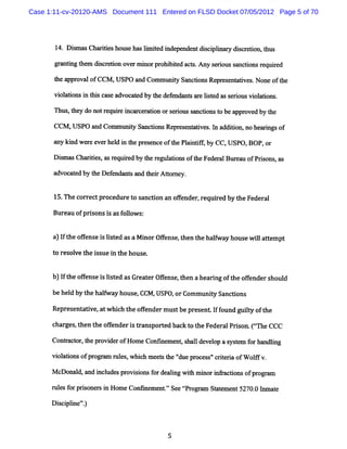 Case 1:11-cv-20120-AMS Document 111 Entered on FLSD Docket 07/05/2012 Page 5 of 70




       1 Dim a Cha ii hous haslm ied i pe ntdicplna y dic e i t
        4. s s rtes       e    i t nde nde s i i r s r tow hus

       gr ntng t m dic ei n o rm i pr bie a s Any s rouss nctonsr quie
         a i he s r to ve nor ohi td ct.           e i a i e rd

       t a ova ofCCM ,
       he ppr l       USPO a Communiy Sa tonsRe e e a i s N one oft
                            nd     t nc i      pr s nt tve .       he

       vi atonsi t sc e a
        ol i n hi as dvoc t d by t de e nt a e lsed a s rousvi ai .
                          ae      he f nds s r it s e i      oltons

       n us t y dono r quiei r r ton ors rouss nci nst bea ovedby t
           , he     t e r nca ce a i    e i a to o        ppr      he

       CCM ,USPO a Communiy Sa tonsRepr s nttves I addiin, be rngsof
                  nd     t nc i        e e ai . n     to no a i
       a ki we ee rhed i t pr s nceoft Pl i i , by CC,USPO,
        ny nd r ve l n he e e        he antf               BOP,or

       Dim a Cha ii ,a r uiedby t r gultonsoft Fe r lBm ea ofPrs , as
         s s rtes s eq r         he e a i     he de a     u    ions

      ad a e by t De e nt a t i Atom e .
        voc t d  he f nda s nd her t y


       15. c re pr edur t s don an ofe
          The or ct oc e o anc      f nder r r by t Feder l
                                          , equi ed he   a

      Bur ofpr s i asf l s:
         eau  i ons s olow


      a I t ofe ei ls e a aMi rOfe e t e t haf y ho s wi a t mp
       ) f he f ns s it d s no fns , h n he lwa u e l te t
                                                        l
      t r ol t isue i t hous
       o es ve he s n he    e.


      b I t ofe ei ls e a Gr a e Ofe e t e ah a i o t o fnde s ul
       ) f he f ns s it d s e t r f ns , h n e rng f he fe r ho d
      be hel by t halway house CCM,USPO,orCom muniy Sancdons
            d    he f         ,                  t

      Repr ent i ,atw hi h t ofe
          es atve       c he f nderm us be pr ent I f
                                       t     es    f ound guit oft
                                                            ly he

      c ges t t ofende i t ans t bac t t Feder lPrion. Cn eCCC
       har , hen he f r s r por ed k o he     a s

      Con% cor t pr de ofHome Co
            t , he ovi r        nGne e , s l de l p as t m f rha i
                                    m nt hal ve o yse o ndlng

      vi ato ofpr a r l s whi h m e t t ' uepr e s'c ie i ofW ol v.
       ol ins    ogr m u e , c     e s he '
                                          d   oc s ' rt ra      l

      M cDo l a i ude pr so f deai wih m i i r c i ofpr a
           nad, nd ncl s ovii ns or lng t nor nfa tons ogrm

      r e f pr s r i Hom e Conlne e .' Se tpr a St t me 5270. I ae
       ul s or i one s n         m nt ' e t ogr m a e nt    0 nm t

      Dicpl e'
       s i i ')
           n .
 
