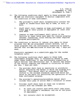 Case 1:11-cv-20120-AMS Document 111 Entered on FLSD Docket 07/05/2012 Page 50 of 70


                                                               P .S . 7320 .01
                                                          September 6, 1995
                                                       Attachment B , Page 2
    II . The following conditions shall apply to those p rograms that
         do not use electronic equipment to monitor compliance with
         the conditions of home confinement .

               The provider 's staff shall telephonically contact the
               inmate at random hours each day at home, at work, or
               b0th .
          2.   Staff shall visit inmates on home confinement at their
               homes and at their places of employment at least once
               each week .
          3.   Inmates on home confinement shall return to the
               facility at least twice each week for routine p rogress
               reviews, counselingy urine testing and other required
               program participation .

    111. The conditions in Section 11 (above) also apply to those
         programs that do use progrnmmed contact dev ices, and to
         those program s that use continuously signalling or hybrid
         devices that are not monitored 24 hours per day, 7 days per
         week .

         Electronic equipment is a substitute onlv for the random
         telephone calls.

   IV. The followin: conditions shall apply to those home
         confinement programs that: 1) voluntarily choose to come
         under these conditions, 2) use continuously signalling or
         hybrid devices (see definitions) and 3) monitor the output
         of the central computer and respond to violations'z4 hours
         per day, 7 days per week.
               The provider shall have an operations or p rocedures
               manual specifying the manner in which the program will
               operate . This manual shall be reviewed by the CCM ,
               conform to the minimum standards specified below and
               serve as the basis for monitoring the operations of the
               home confinement program .

         2.    The provider's operations/procedures manual shall
               include their plan of action when a violation is noted .

         3.    Provider staff shall have at least one in-person
               contact with the offender per week.
               a.    At least one contact each month shall take place
                     at the offender 's residence, and one at the place
                     of employment .

                     A1l contacts shall be documented .
 