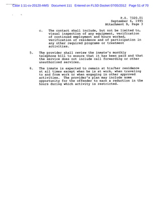 Case 1:11-cv-20120-AMS Document 111 Entered on FLSD Docket 07/05/2012 Page 51 of 70


                                                                P .S . 7320.01
                                                           September 6, 1995
                                                        Attachment B, Page 3
                C.   The contact shall include , but not be lim ited top
                     visual inspection of any equipment, verification
                     of continued employment and hours worked,
                     verification of residence and of participation in
                     any other required programs or treatment
                     activities .
                The provider shall review the inmate fs monthly
                telephone bill to ensure that it has been paid and that
                the service does not include call forwarding or other
                unauthorized services.
          6.    The inmate is expected to remain at his/her residende
                at a11 times except when he is at work, when traveling
                to and from work or when engaging in other approved
                activities. The provider 's plan may include some
                opportunity for the offender to earn a reduction in the
                hours during which activity is restricted .
 