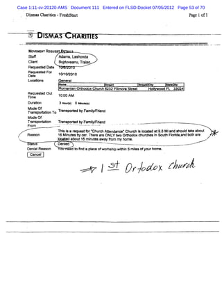 Case 1:11-cv-20120-AMS Document 111 Entered on FLSD Docket 07/05/2012 Page 53 of 70
   Dim a ths i s-Fr hsM
     s s 7 rde    es                                                           Pa e tof1
                                                                                 g




     Mova EFrReouo T        '
    St
     a#              Adams,Lashonda
    Cl n
     it
     e               Budu eanu, aan
                       j v    Tri
    Request Dat
          ed e
    Requee d For     10/ 2010
                       10/
    Date
    Loca:ons        Gener
                        al
                     Name                      ste
                                                r       a-   t>     So
                     Romani oe odox Chur 6232 Nl or Skeet
                          an           ch      l e
                                                m            Hol e FL 33024
                                                               >
    Requee d O ut 10: AM
                       Q0
    M me
    Due on          3 Ho t) 0 - < s
                        urs        )
    Mode Of        T
    TranspoM ton To r
              i      anspoe d by Famî FKend
                                     l
                                     y/
    Mode Of
    Tr
    Fanspo% ton
             i      Tr
                     anspored b. a l e d
                           t j F mimi n
                                   y
                                  .
     rom           7-L
                    '
                    L           - ' ' - - --
                                    -    -
                    n i i a r uestf r hur A% ndanc Chur i l t at9. M iand shoul Qk about '
                       ss m         or     ch       ee     ch s oœ e      5        d e
    Reason          16 M i es by œ r n er ar ONLY Y o Oc odox chue es i So* Norda, bot ar
                         nut        .    e e                          n        i and h e
                    l ed about16 mi es awayfom my home.
                    n-                nut      r
        s           Denied
    Deni Reason
       al                eed t 5nd a pl ofwor p wi n 5 mies ofyourhome.
                             o         ace    hshi li       l
     cancel


                                               /A nrk /os r /
                                                           /vz
 