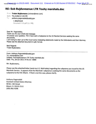 Het Case 1:11-cv-20120-AMS
   maiPrntMes
     l i     sage            Document 111 Entered on FLSD Docket 07/05/2012 Page 590of2012 l1: 3
                                                                                 2 / 6/ 70 5
                                                                                  9


 RE:Sub Bujduveanue LTR Touhy m ar s.
                                  shal doc
   F') Tr an Buj
    : r ai
    cn:        duveanu ( i a
                       or v@ms c
                         on   n.om)
   Sen : Thu 6 2 1 3: PM
      t       / 8/ 2 45
   -c: an h p ocelk@ u do .
   -
   t,      t ony.œ    s i s jgov
         1 afachm ent




  De Mr P ocelk
    ar . œ      s y,
  Th y f y remai an mes a
    ank ou or ou      l d     s ge.
  T0 ans yourques i YES I have s a Subpoena t t US Mar Sel c s ng t s
        wer        ton,           ent          o he     shal vies eeki he ame
  document s.
  Iam tyi t cl up t thi Cour s
       r ng o ear o s         t ome m i eadi s at ent made by t Def
                                      sl ng t em s             he endant and t rAt r .
                                                                       s      hei or ney
  Pl
   ease q ! t a% ched documenti pdf f mat
         Gl he                 n , or .

  Bes Regar
     t    ds
  Tr i Bu duv anu
   aan j e

  Fr An hon p
   om: t y.ogocelk@u do .ov
                s i s jg
  To:orona
       i v@ms c
             n.om
  Sub e :SubBudu anu L Touh mar h sd
     j       j ve e TR     y s al.œ
  Dat Thu,28 Jun 2012 14: 32 +0000
     e:                 42:

  M r Bu duv ,
    . j eanu

  Pl s s t at chedIter(endvi U. Mait
   ea e ee he ta  et s     a S. l oday)r digt s
                                       egar n he ubpoenay is t t US
                                                         ou sued o he
  M ar hal Ser i e. I appea st tt M ar hal's
      s s vc t             r ha he    s s ubpoena i s ng t s e doc en sast
                                                  s eeki he am    um t    he
  subpoenat t FDC M i i I t ti nott c e, pl e cl iy.
            o he         am . f ha s   he as eas arf


  Anthony Pogor ski
               zel
  AssitantUni St esAt or
      s      ted at   t ney
  99 N. 4th Str
       E.     eet
  M i i FL33132-
    am ,         2111
  ( 9619296
  305) -
 