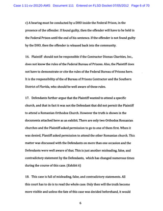 Case 1:11-cv-20120-AMS Document 111 Entered on FLSD Docket 07/05/2012 Page 6 of 70




       c A he rngmus bec ndu t db aDHO i i t eF de a P io i t
        ) ai        t o ce y           nsde h e r l rs n,n he
       pr nc oft ofender I f
         ese e he f     . f ound guit t t ofe
                                    ly, hen he f nderw ilha t behe d i
                                                       l ve o     l n

       t Feder Prion untl heend ofhi s ence.ft ofe ri notf
        he    al s      it         s ent    I he f nde s  ound guit
                                                                  ly

       by t DHO, hen t ofe
           he   t     he f nderi r l as bac i o t com m uniy.
                               s e e ed k nt he           t


       16. Pl ntf s
            ai if houl notber ponsbl i t Cont act Di a Cha ii , nc,
                      d      es   i e f he   r or sm s r tes I .

       doesnotl ow t r esoft Fede alBur u ofPrsons Al o, he Pl ntf does
              m     he ul   he   r     ea     i . s t        ai i

      notha t dem ons r t orct t r e oft Fede alBur ofPrionshe e.
           ve o      tae     ie he ul s he   r     eau  s     r

       l i t re
       t s he sponsi lt oft ofBur ofPr s Cont act a t Sout n
                   biiy he       eau  i ons  r or nd he   her

       Di t i' ofFl i w ho s
         src t    or da,    houl bewel awar oft erul .
                                d    l     e hes   es


       17. Def ndan? f t rar t tt Pl ntf ant t at e a s i
              e       ur he gue ha he ai ifw ed o t nd pecsc

      chur h, t ti f i wasnott Def
          c and ha n act t    he endantt di notper i t Pl i if
                                        hat d     m t he antf

      t atend a Rom ani Ort
       o t             an hodox Chur h.
                                    c Howevert t h i s w n i t
                                              he rut s ho   n he

      doc ent a t hed her asan e bi Ther ar onl wo Or hodo Rom ani
         um s t ac       e      xhi t   e e yt       t    x      an

      c c and t Pl nts as per i i t got oneoft m fr t W hen i
       hur hes he ai i ked m sson o    o      he is .       t

      wasdeni Pl nt as per is on t atend t ot Rom a an c c Thi
             ed, a e ked m s i o t        he her   ni hur h. s

      m aterw asdi c s w ih t Def
          t       s us ed t he endant on m or t one oc asi and t
                                     s       e han    c on      he

      Def
        endant wer wela eoft tThi i j tanot rmiladi fle,
              s e l war ha      s s us    he se np as and
      cont adi t y s at entby t Def ndanl,whih hasc nged num e
             c or t em        he e          c      ha         rousdm es

      du igt c ur eo t sc s .Ex i t6
        rn he o s f hi a e ( hbi )

       18. Thi c e i f lofm il np f s and c r ct y s a e e s Al
             s as s ul      seadi ale,     ont adi or t t m nt . l

      t sc thast do i t r ad t w hol c e. y t wilt t ut be e
       hi our   o   s o e he       e as Onl hen l he r h com

      m or vii eand unl st f t oft sc ewasdecded bef hand,tw oul
          e s bl      es he a e hi as        i      ore   i     d


                                       6
 