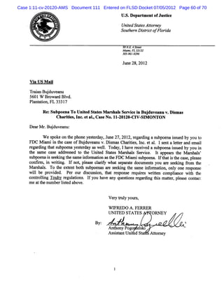 Case 1:11-cv-20120-AMS Document 111 Entered on FLSD Docket 07/05/2012 Page 60 of 70
                                               U. De
                                                S. part e ofJus ke
                                                       m nt    t




     o.
     m
     ,.                                        UniedSt e Ato ne
                                                  t ats t r y
                                               So te nDitit fFlrd
                                                 uh r src o o ia

                                                p N J 4Jfe /
                                                 p 2 re
                                                Mi . 3 3
                                                  amiFL 31 2
                                                305- 9
                                                   961-296
                                                                                '



                                                Jl 28,201
                                                 lne     2


     V i U S M ai
       a        l

     Tr inBud v a u
      aa j u e n
     5601W Br w a d Bl
              o r vd.
     Plnt tonaFL 3331
       a ai          7

           Re Sub e ToUnie S a e M a s l Se v c i Buj ve nuv Dima
             : po na    t d t ts r has r ie n du a . s s
                    Charii ,I .e aI,Cas No.11 2012( V- M ONTON
                        tes nc t .     e     -    &CI Sl

     De rM r Bud ve n
       a . j u a u:
           Wes o eo tep o ey sed y J n 2 , 01 rg r n as b e ais e b y ut
             g k n h h n etra , u e 7 2 2,e adig u po n su d y o o
     FDC M imim te c s o Bu d v a u v. s sChaiis I c e a. ls n alte a d e i
           a    h a e f j u e n Dimm         rte , n . t l e t etr n mal
     r gar ng t ts
      e di ha ubpoe yese day aswel. Toda lha r ceved a s
                       na t r         l      y, ve e i       ubpoe is d by you i
                                                                  na s ue        n
     t s me c e a e s d t t Unie Sut s M a s l Se vce. l a
      he a      mq ddr s e o he     td    e     rhas r i      t ppea s t M a s l '
                                                                    r he r ha s
     subpoe i s ki t s me i or ton a t FDC M i mis
            na s ee ng he a nf ma i s he          n ubpoe I ha i t c e, pl ase
                                                           nm ft t s he ms e
     conlr i wrtng. I no ,plas clrf wha s pa at doc nt you a e s e ng 9o t
           m, n ii      f t e e a iy        t e r e ume s        r e ki     m he
     M a s s To t e e bot s
        r hal.     he xtnt h ubpoe a e s e ng t s
                                    nas r e ki he ame i o ma i a onl one r pons
                                                         nf r ton     y    es e
     wil be pr vi d. Pe o dic sow t t r s
        l      o de      r ur s us i    ha e pons r uies wrte c
                                                 e eq r     itn ompla e wih t
                                                                      inc   t he
     conkoli Touhy r gu a i . I you ha a que tons r a di t s m a t r pl e cont
            lng       e l tons f       ve ny   si    eg r ng hi te , eas       acv
     m ea t num berlsed a ve.
          t he       it bo


                                         V e y t ul your ,
                                            r r y       s

                                         WIFREDO A.FERRER
                                         UNITED STATES    ORNEY

                                   By:                                    A
                                         Anthony Pogo e s
                                                       lki
                                         As it ntUlie Stt sAtom e
                                           ssa     l d a     t y
 